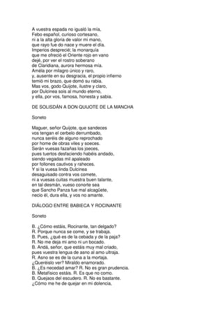 A vuestra espada no igualó la mía,
Febo español, curioso cortesano,
ni a la alta gloria de valor mi mano,
que rayo fue do nace y muere el día.
Imperios desprecié; la monarquía
que me ofreció el Oriente rojo en vano
dejé, por ver el rostro soberano
de Claridiana, aurora hermosa mía.
Améla por milagro único y raro,
y, ausente en su desgracia, el propio infierno
temió mi brazo, que domó su rabia.
Mas vos, godo Quijote, ilustre y claro,
por Dulcinea sois al mundo eterno,
y ella, por vos, famosa, honesta y sabia.
DE SOLISDÁN A DON QUIJOTE DE LA MANCHA
Soneto
Maguer, señor Quijote, que sandeces
vos tengan el cerbelo derrumbado,
nunca seréis de alguno reprochado
por home de obras viles y soeces.
Serán vuesas fazañas los joeces,
pues tuertos desfaciendo habéis andado,
siendo vegadas mil apaleado
por follones cautivos y raheces.
Y si la vuesa linda Dulcinea
desaguisado contra vos comete,
ni a vuesas cuitas muestra buen talante,
en tal desmán, vueso conorte sea
que Sancho Panza fue mal alcagüete,
necio él, dura ella, y vos no amante.
DIÁLOGO ENTRE BABIECA Y ROCINANTE
Soneto
B. ¿Cómo estáis, Rocinante, tan delgado?
R. Porque nunca se come, y se trabaja.
B. Pues, ¿qué es de la cebada y de la paja?
R. No me deja mi amo ni un bocado.
B. Andá, señor, que estáis muy mal criado,
pues vuestra lengua de asno al amo ultraja.
R. Asno se es de la cuna a la mortaja.
¿Queréislo ver? Miraldo enamorado.
B. ¿Es necedad amar? R. No es gran prudencia.
B. Metafísico estáis. R. Es que no como.
B. Quejaos del escudero. R. No es bastante.
¿Cómo me he de quejar en mi dolencia,
 