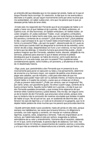 yo entendía dél que deseaba que no me casase tan presto, hasta ver lo que el
duque Ricardo hacía conmigo. En resolución, le dije que no me aventuraba a
decírselo a mi padre, así por aquel inconveniente como por otros muchos que
me acobardaban, sin saber cuáles eran, sino que me parecía que lo que yo
desease jamás había de tener efeto.
»A todo esto me respondió don Fernando que él se encargaba de hablar a mi
padre y hacer con él que hablase al de Luscinda. ¡Oh Mario ambicioso, oh
Catilina cruel, oh Sila facinoroso, oh Galalón embustero, oh Vellido traidor, oh
Julián vengativo, oh Judas codicioso! Traidor, cruel, vengativo y embustero,
¿qué deservicios te había hecho este triste, que con tanta llaneza te descubrió
los secretos y contentos de su corazón? ¿Qué ofensa te hice? ¿Qué palabras
te dije, o qué consejos te di, que no fuesen todos encaminados a acrecentar tu
honra y tu provecho? Mas, ¿de qué me quejo?, ¡desventurado de mí!, pues es
cosa cierta que cuando traen las desgracias la corriente de las estrellas, como
vienen de alto a bajo, despeñándose con furor y con violencia, no hay fuerza en
la tierra que las detenga, ni industria humana que prevenirlas pueda. ¿Quién
pudiera imaginar que don Fernando, caballero ilustre, discreto, obligado de mis
servicios, poderoso para alcanzar lo que el deseo amoroso le pidiese
dondequiera que le ocupase, se había de enconar, como suele decirse, en
tomarme a mí una sola oveja, que aún no poseía? Pero quédense estas
consideraciones aparte, como inútiles y sin provecho, y añudemos el roto hilo
de mi desdichada historia.
»Digo, pues, que, pareciéndole a don Fernando que mi presencia le era
inconveniente para poner en ejecución su falso y mal pensamiento, determinó
de enviarme a su hermano mayor, con ocasión de pedirle unos dineros para
pagar seis caballos, que de industria, y sólo para este efeto de que me
ausentase (para poder mejor salir con su dañado intento), el mesmo día que se
ofreció hablar a mi padre los compró, y quiso que yo viniese por el dinero.
¿Pude yo prevenir esta traición? ¿Pude, por ventura, caer en imaginarla? No,
por cierto; antes, con grandísimo gusto, me ofrecí a partir luego, contento de la
buena compra hecha. Aquella noche hablé con Luscinda, y le dije lo que con
don Fernando quedaba concertado, y que tuviese firme esperanza de que
tendrían efeto nuestros buenos y justos deseos. Ella me dijo, tan segura como
yo de la traición de don Fernando, que procurase volver presto, porque creía
que no tardaría más la conclusión de nuestras voluntades que tardase mi padre
de hablar al suyo. No sé qué se fue, que, en acabando de decirme esto, se le
llenaron los ojos de lágrimas y un nudo se le atravesó en la garganta, que no le
dejaba hablar palabra de otras muchas que me pareció que procuraba decirme.
»Quedé admirado deste nuevo accidente, hasta allí jamás en ella visto, porque
siempre nos hablábamos, las veces que la buena fortuna y mi diligencia lo
concedía, con todo regocijo y contento, sin mezclar en nuestras pláticas
lágrimas, suspiros, celos, sospechas o temores. Todo era engrandecer yo mi
ventura, por habérmela dado el cielo por señora: exageraba su belleza,
admirábame de su valor y entendimiento. Volvíame ella el recambio, alabando
en mí lo que, como enamorada, le parecía digno de alabanza. Con esto, nos
contábamos cien mil niñerías y acaecimientos de nuestros vecinos y conocidos,
y a lo que más se entendía mi desenvoltura era a tomarle, casi por fuerza, una
 