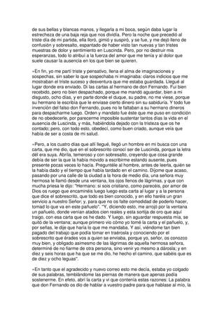 de sus bellas y blancas manos, y llegarla a mi boca, según daba lugar la
estrecheza de una baja reja que nos dividía. Pero la noche que precedió al
triste día de mi partida, ella lloró, gimió y suspiró, y se fue, y me dejó lleno de
confusión y sobresalto, espantado de haber visto tan nuevas y tan tristes
muestras de dolor y sentimiento en Luscinda. Pero, por no destruir mis
esperanzas, todo lo atribuí a la fuerza del amor que me tenía y al dolor que
suele causar la ausencia en los que bien se quieren.
»En fin, yo me partí triste y pensativo, llena el alma de imaginaciones y
sospechas, sin saber lo que sospechaba ni imaginaba: claros indicios que me
mostraban el triste suceso y desventura que me estaba guardada. Llegué al
lugar donde era enviado. Di las cartas al hermano de don Fernando. Fui bien
recebido, pero no bien despachado, porque me mandó aguardar, bien a mi
disgusto, ocho días, y en parte donde el duque, su padre, no me viese, porque
su hermano le escribía que le enviase cierto dinero sin su sabiduría. Y todo fue
invención del falso don Fernando, pues no le faltaban a su hermano dineros
para despacharme luego. Orden y mandato fue éste que me puso en condición
de no obedecerle, por parecerme imposible sustentar tantos días la vida en el
ausencia de Luscinda, y más, habiéndola dejado con la tristeza que os he
contado; pero, con todo esto, obedecí, como buen criado, aunque veía que
había de ser a costa de mi salud.
»Pero, a los cuatro días que allí llegué, llegó un hombre en mi busca con una
carta, que me dio, que en el sobrescrito conocí ser de Luscinda, porque la letra
dél era suya. Abríla, temeroso y con sobresalto, creyendo que cosa grande
debía de ser la que la había movido a escribirme estando ausente, pues
presente pocas veces lo hacía. Preguntéle al hombre, antes de leerla, quién se
la había dado y el tiempo que había tardado en el camino. Díjome que acaso,
pasando por una calle de la ciudad a la hora de medio día, una señora muy
hermosa le llamó desde una ventana, los ojos llenos de lágrimas, y que con
mucha priesa le dijo: ''Hermano: si sois cristiano, como parecéis, por amor de
Dios os ruego que encaminéis luego luego esta carta al lugar y a la persona
que dice el sobrescrito, que todo es bien conocido, y en ello haréis un gran
servicio a nuestro Señor; y, para que no os falte comodidad de poderlo hacer,
tomad lo que va en este pañuelo''. ''Y, diciendo esto, me arrojó por la ventana
un pañuelo, donde venían atados cien reales y esta sortija de oro que aquí
traigo, con esa carta que os he dado. Y luego, sin aguardar respuesta mía, se
quitó de la ventana; aunque primero vio cómo yo tomé la carta y el pañuelo, y,
por señas, le dije que haría lo que me mandaba. Y así, viéndome tan bien
pagado del trabajo que podía tomar en traérosla y conociendo por el
sobrescrito que érades vos a quien se enviaba, porque yo, señor, os conozco
muy bien, y obligado asimesmo de las lágrimas de aquella hermosa señora,
determiné de no fiarme de otra persona, sino venir yo mesmo a dárosla; y en
diez y seis horas que ha que se me dio, he hecho el camino, que sabéis que es
de diez y ocho leguas''.
»En tanto que el agradecido y nuevo correo esto me decía, estaba yo colgado
de sus palabras, temblándome las piernas de manera que apenas podía
sostenerme. En efeto, abrí la carta y vi que contenía estas razones: La palabra
que don Fernando os dio de hablar a vuestro padre para que hablase al mío, la
 