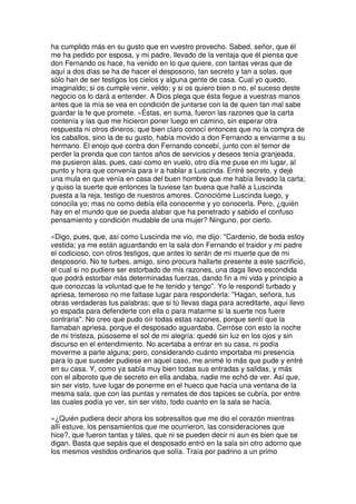 ha cumplido más en su gusto que en vuestro provecho. Sabed, señor, que él
me ha pedido por esposa, y mi padre, llevado de la ventaja que él piensa que
don Fernando os hace, ha venido en lo que quiere, con tantas veras que de
aquí a dos días se ha de hacer el desposorio, tan secreto y tan a solas, que
sólo han de ser testigos los cielos y alguna gente de casa. Cual yo quedo,
imaginaldo; si os cumple venir, veldo; y si os quiero bien o no, el suceso deste
negocio os lo dará a entender. A Dios plega que ésta llegue a vuestras manos
antes que la mía se vea en condición de juntarse con la de quien tan mal sabe
guardar la fe que promete. »Éstas, en suma, fueron las razones que la carta
contenía y las que me hicieron poner luego en camino, sin esperar otra
respuesta ni otros dineros; que bien claro conocí entonces que no la compra de
los caballos, sino la de su gusto, había movido a don Fernando a enviarme a su
hermano. El enojo que contra don Fernando concebí, junto con el temor de
perder la prenda que con tantos años de servicios y deseos tenía granjeada,
me pusieron alas, pues, casi como en vuelo, otro día me puse en mi lugar, al
punto y hora que convenía para ir a hablar a Luscinda. Entré secreto, y dejé
una mula en que venía en casa del buen hombre que me había llevado la carta;
y quiso la suerte que entonces la tuviese tan buena que hallé a Luscinda
puesta a la reja, testigo de nuestros amores. Conocióme Luscinda luego, y
conocíla yo; mas no como debía ella conocerme y yo conocerla. Pero, ¿quién
hay en el mundo que se pueda alabar que ha penetrado y sabido el confuso
pensamiento y condición mudable de una mujer? Ninguno, por cierto.
»Digo, pues, que, así como Luscinda me vio, me dijo: ''Cardenio, de boda estoy
vestida; ya me están aguardando en la sala don Fernando el traidor y mi padre
el codicioso, con otros testigos, que antes lo serán de mi muerte que de mi
desposorio. No te turbes, amigo, sino procura hallarte presente a este sacrificio,
el cual si no pudiere ser estorbado de mis razones, una daga llevo escondida
que podrá estorbar más determinadas fuerzas, dando fin a mi vida y principio a
que conozcas la voluntad que te he tenido y tengo''. Yo le respondí turbado y
apriesa, temeroso no me faltase lugar para responderla: ''Hagan, señora, tus
obras verdaderas tus palabras; que si tú llevas daga para acreditarte, aquí llevo
yo espada para defenderte con ella o para matarme si la suerte nos fuere
contraria''. No creo que pudo oír todas estas razones, porque sentí que la
llamaban apriesa, porque el desposado aguardaba. Cerróse con esto la noche
de mi tristeza, púsoseme el sol de mi alegría: quedé sin luz en los ojos y sin
discurso en el entendimiento. No acertaba a entrar en su casa, ni podía
moverme a parte alguna; pero, considerando cuánto importaba mi presencia
para lo que suceder pudiese en aquel caso, me animé lo más que pude y entré
en su casa. Y, como ya sabía muy bien todas sus entradas y salidas, y más
con el alboroto que de secreto en ella andaba, nadie me echó de ver. Así que,
sin ser visto, tuve lugar de ponerme en el hueco que hacía una ventana de la
mesma sala, que con las puntas y remates de dos tapices se cubría, por entre
las cuales podía yo ver, sin ser visto, todo cuanto en la sala se hacía.
»¿Quién pudiera decir ahora los sobresaltos que me dio el corazón mientras
allí estuve, los pensamientos que me ocurrieron, las consideraciones que
hice?, que fueron tantas y tales, que ni se pueden decir ni aun es bien que se
digan. Basta que sepáis que el desposado entró en la sala sin otro adorno que
los mesmos vestidos ordinarios que solía. Traía por padrino a un primo
 