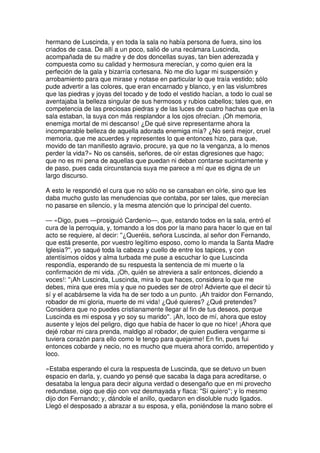 hermano de Luscinda, y en toda la sala no había persona de fuera, sino los
criados de casa. De allí a un poco, salió de una recámara Luscinda,
acompañada de su madre y de dos doncellas suyas, tan bien aderezada y
compuesta como su calidad y hermosura merecían, y como quien era la
perfeción de la gala y bizarría cortesana. No me dio lugar mi suspensión y
arrobamiento para que mirase y notase en particular lo que traía vestido; sólo
pude advertir a las colores, que eran encarnado y blanco, y en las vislumbres
que las piedras y joyas del tocado y de todo el vestido hacían, a todo lo cual se
aventajaba la belleza singular de sus hermosos y rubios cabellos; tales que, en
competencia de las preciosas piedras y de las luces de cuatro hachas que en la
sala estaban, la suya con más resplandor a los ojos ofrecían. ¡Oh memoria,
enemiga mortal de mi descanso! ¿De qué sirve representarme ahora la
incomparable belleza de aquella adorada enemiga mía? ¿No será mejor, cruel
memoria, que me acuerdes y representes lo que entonces hizo, para que,
movido de tan manifiesto agravio, procure, ya que no la venganza, a lo menos
perder la vida?» No os canséis, señores, de oír estas digresiones que hago;
que no es mi pena de aquellas que puedan ni deban contarse sucintamente y
de paso, pues cada circunstancia suya me parece a mí que es digna de un
largo discurso.
A esto le respondió el cura que no sólo no se cansaban en oírle, sino que les
daba mucho gusto las menudencias que contaba, por ser tales, que merecían
no pasarse en silencio, y la mesma atención que lo principal del cuento.
— «Digo, pues —prosiguió Cardenio—, que, estando todos en la sala, entró el
cura de la perroquia, y, tomando a los dos por la mano para hacer lo que en tal
acto se requiere, al decir: ''¿Queréis, señora Luscinda, al señor don Fernando,
que está presente, por vuestro legítimo esposo, como lo manda la Santa Madre
Iglesia?'', yo saqué toda la cabeza y cuello de entre los tapices, y con
atentísimos oídos y alma turbada me puse a escuchar lo que Luscinda
respondía, esperando de su respuesta la sentencia de mi muerte o la
confirmación de mi vida. ¡Oh, quién se atreviera a salir entonces, diciendo a
voces!: ''¡Ah Luscinda, Luscinda, mira lo que haces, considera lo que me
debes, mira que eres mía y que no puedes ser de otro! Advierte que el decir tú
sí y el acabárseme la vida ha de ser todo a un punto. ¡Ah traidor don Fernando,
robador de mi gloria, muerte de mi vida! ¿Qué quieres? ¿Qué pretendes?
Considera que no puedes cristianamente llegar al fin de tus deseos, porque
Luscinda es mi esposa y yo soy su marido''. ¡Ah, loco de mí, ahora que estoy
ausente y lejos del peligro, digo que había de hacer lo que no hice! ¡Ahora que
dejé robar mi cara prenda, maldigo al robador, de quien pudiera vengarme si
tuviera corazón para ello como le tengo para quejarme! En fin, pues fui
entonces cobarde y necio, no es mucho que muera ahora corrido, arrepentido y
loco.
»Estaba esperando el cura la respuesta de Luscinda, que se detuvo un buen
espacio en darla, y, cuando yo pensé que sacaba la daga para acreditarse, o
desataba la lengua para decir alguna verdad o desengaño que en mi provecho
redundase, oigo que dijo con voz desmayada y flaca: ''Sí quiero''; y lo mesmo
dijo don Fernando; y, dándole el anillo, quedaron en disoluble nudo ligados.
Llegó el desposado a abrazar a su esposa, y ella, poniéndose la mano sobre el
 