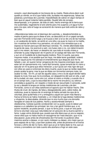 corazón, cayó desmayada en los brazos de su madre. Resta ahora decir cuál
quedé yo viendo, en el sí que había oído, burladas mis esperanzas, falsas las
palabras y promesas de Luscinda: imposibilitado de cobrar en algún tiempo el
bien que en aquel instante había perdido. Quedé falto de consejo,
desamparado, a mi parecer, de todo el cielo, hecho enemigo de la tierra que
me sustentaba, negándome el aire aliento para mis suspiros y el agua humor
para mis ojos; sólo el fuego se acrecentó de manera que todo ardía de rabia y
de celos.
»Alborotáronse todos con el desmayo de Luscinda, y, desabrochándole su
madre el pecho para que le diese el aire, se descubrió en él un papel cerrado,
que don Fernando tomó luego y se le puso a leer a la luz de una de las hachas;
y, en acabando de leerle, se sentó en una silla y se puso la mano en la mejilla,
con muestras de hombre muy pensativo, sin acudir a los remedios que a su
esposa se hacían para que del desmayo volviese. Yo, viendo alborotada toda
la gente de casa, me aventuré a salir, ora fuese visto o no, con determinación
que si me viesen, de hacer un desatino tal, que todo el mundo viniera a
entender la justa indignación de mi pecho en el castigo del falso don Fernando,
y aun en el mudable de la desmayada traidora. Pero mi suerte, que para
mayores males, si es posible que los haya, me debe tener guardado, ordenó
que en aquel punto me sobrase el entendimiento que después acá me ha
faltado; y así, sin querer tomar venganza de mis mayores enemigos (que, por
estar tan sin pensamiento mío, fuera fácil tomarla), quise tomarla de mi mano y
ejecutar en mí la pena que ellos merecían; y aun quizá con más rigor del que
con ellos se usara si entonces les diera muerte, pues la que se recibe repentina
presto acaba la pena; mas la que se dilata con tormentos siempre mata, sin
acabar la vida. »En fin, yo salí de aquella casa y vine a la de aquél donde había
dejado la mula; hice que me la ensillase, sin despedirme dél subí en ella, y salí
de la ciudad, sin osar, como otro Lot, volver el rostro a miralla; y cuando me vi
en el campo solo, y que la escuridad de la noche me encubría y su silencio
convidaba a quejarme, sin respeto o miedo de ser escuchado ni conocido, solté
la voz y desaté la lengua en tantas maldiciones de Luscinda y de don
Fernando, como si con ellas satisficiera el agravio que me habían hecho. Dile
títulos de cruel, de ingrata, de falsa y desagradecida; pero, sobre todos, de
codiciosa, pues la riqueza de mi enemigo la había cerrado los ojos de la
voluntad, para quitármela a mí y entregarla a aquél con quien más liberal y
franca la fortuna se había mostrado; y, en mitad de la fuga destas maldiciones
y vituperios, la desculpaba, diciendo que no era mucho que una doncella
recogida en casa de sus padres, hecha y acostumbrada siempre a
obedecerlos, hubiese querido condecender con su gusto, pues le daban por
esposo a un caballero tan principal, tan rico y tan gentil hombre que, a no
querer recebirle, se podía pensar, o que no tenía juicio, o que en otra parte
tenía la voluntad: cosa que redundaba tan en perjuicio de su buena opinión y
fama. Luego volvía diciendo que, puesto que ella dijera que yo era su esposo,
vieran ellos que no había hecho en escogerme tan mala elección, que no la
disculparan, pues antes de ofrecérseles don Fernando no pudieran ellos
mesmos acertar a desear, si con razón midiesen su deseo, otro mejor que yo
para esposo de su hija; y que bien pudiera ella, antes de ponerse en el trance
forzoso y último de dar la mano, decir que ya yo le había dado la mía; que yo
viniera y concediera con todo cuanto ella acertara a fingir en este caso.
 