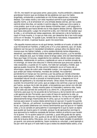 »En fin, me resolví en que poco amor, poco juicio, mucha ambición y deseos de
grandezas hicieron que se olvidase de las palabras con que me había
engañado, entretenido y sustentado en mis firmes esperanzas y honestos
deseos. Con estas voces y con esta inquietud caminé lo que quedaba de
aquella noche, y di al amanecer en una entrada destas sierras, por las cuales
caminé otros tres días, sin senda ni camino alguno, hasta que vine a parar a
unos prados, que no sé a qué mano destas montañas caen, y allí pregunté a
unos ganaderos que hacia dónde era lo más áspero destas sierras. Dijéronme
que hacia esta parte. Luego me encaminé a ella, con intención de acabar aquí
la vida, y, en entrando por estas asperezas, del cansancio y de la hambre se
cayó mi mula muerta, o, lo que yo más creo, por desechar de sí tan inútil carga
como en mí llevaba. Yo quedé a pie, rendido de la naturaleza, traspasado de
hambre, sin tener, ni pensar buscar, quien me socorriese.
»De aquella manera estuve no sé qué tiempo, tendido en el suelo, al cabo del
cual me levanté sin hambre, y hallé junto a mí a unos cabreros, que, sin duda,
debieron ser los que mi necesidad remediaron, porque ellos me dijeron de la
manera que me habían hallado, y cómo estaba diciendo tantos disparates y
desatinos, que daba indicios claros de haber perdido el juicio; y yo he sentido
en mí, después acá, que no todas veces le tengo cabal, sino tan desmedrado y
flaco que hago mil locuras, rasgándome los vestidos, dando voces por estas
soledades, maldiciendo mi ventura y repitiendo en vano el nombre amado de
mi enemiga, sin tener otro discurso ni intento entonces que procurar acabar la
vida voceando; y cuando en mí vuelvo, me hallo tan cansado y molido, que
apenas puedo moverme. Mi más común habitación es en el hueco de un
alcornoque, capaz de cubrir este miserable cuerpo. Los vaqueros y cabreros
que andan por estas montañas, movidos de caridad, me sustentan,
poniéndome el manjar por los caminos y por las peñas por donde entienden
que acaso podré pasar y hallarlo; y así, aunque entonces me falte el juicio, la
necesidad natural me da a conocer el mantenimiento, y despierta en mí el
deseo de apetecerlo y la voluntad de tomarlo. Otras veces me dicen ellos,
cuando me encuentran con juicio, que yo salgo a los caminos y que se lo quito
por fuerza, aunque me lo den de grado, a los pastores que vienen con ello del
lugar a las majadas. »Desta manera paso mi miserable y estrema vida, hasta
que el cielo sea servido de conducirle a su último fin, o de ponerle en mi
memoria, para que no me acuerde de la hermosura y de la traición de Luscinda
y del agravio de don Fernando; que si esto él hace sin quitarme la vida, yo
volveré a mejor discurso mis pensamientos; donde no, no hay sino rogarle que
absolutamente tenga misericordia de mi alma, que yo no siento en mí valor ni
fuerzas para sacar el cuerpo desta estrecheza en que por mi gusto he querido
ponerle». Ésta es, ¡oh señores!, la amarga historia de mi desgracia: decidme si
es tal, que pueda celebrarse con menos sentimientos que los que en mí habéis
visto; y no os canséis en persuadirme ni aconsejarme lo que la razón os dijere
que puede ser bueno para mi remedio, porque ha de aprovechar conmigo lo
que aprovecha la medicina recetada de famoso médico al enfermo que recebir
no la quiere. Yo no quiero salud sin Luscinda; y, pues ella gustó de ser ajena,
siendo, o debiendo ser, mía, guste yo de ser de la desventura, pudiendo haber
sido de la buena dicha. Ella quiso, con su mudanza, hacer estable mi perdición;
yo querré, con procurar perderme, hacer contenta su voluntad, y será ejemplo a
los por venir de que a mí solo faltó lo que a todos los desdichados sobra, a los
 