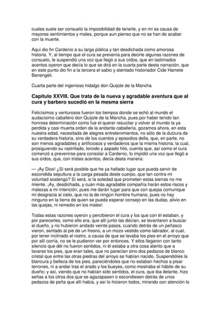 cuales suele ser consuelo la imposibilidad de tenerle, y en mí es causa de
mayores sentimientos y males, porque aun pienso que no se han de acabar
con la muerte.
Aquí dio fin Cardenio a su larga plática y tan desdichada como amorosa
historia. Y, al tiempo que el cura se prevenía para decirle algunas razones de
consuelo, le suspendió una voz que llegó a sus oídos, que en lastimados
acentos oyeron que decía lo que se dirá en la cuarta parte desta narración, que
en este punto dio fin a la tercera el sabio y atentado historiador Cide Hamete
Benengeli.
Cuarta parte del ingenioso hidalgo don Quijote de la Mancha
Capítulo XXVIII. Que trata de la nueva y agradable aventura que al
cura y barbero sucedió en la mesma sierra
Felicísimos y venturosos fueron los tiempos donde se echó al mundo el
audacísimo caballero don Quijote de la Mancha, pues por haber tenido tan
honrosa determinación como fue el querer resucitar y volver al mundo la ya
perdida y casi muerta orden de la andante caballería, gozamos ahora, en esta
nuestra edad, necesitada de alegres entretenimientos, no sólo de la dulzura de
su verdadera historia, sino de los cuentos y episodios della, que, en parte, no
son menos agradables y artificiosos y verdaderos que la misma historia; la cual,
prosiguiendo su rastrillado, torcido y aspado hilo, cuenta que, así como el cura
comenzó a prevenirse para consolar a Cardenio, lo impidió una voz que llegó a
sus oídos, que, con tristes acentos, decía desta manera:
— ¡Ay Dios! ¿Si será posible que he ya hallado lugar que pueda servir de
escondida sepultura a la carga pesada deste cuerpo, que tan contra mi
voluntad sostengo? Sí será, si la soledad que prometen estas sierras no me
miente. ¡Ay, desdichada, y cuán más agradable compañía harán estos riscos y
malezas a mi intención, pues me darán lugar para que con quejas comunique
mi desgracia al cielo, que no la de ningún hombre humano, pues no hay
ninguno en la tierra de quien se pueda esperar consejo en las dudas, alivio en
las quejas, ni remedio en los males!
Todas estas razones oyeron y percibieron el cura y los que con él estaban, y
por parecerles, como ello era, que allí junto las decían, se levantaron a buscar
el dueño, y no hubieron andado veinte pasos, cuando detrás de un peñasco
vieron, sentado al pie de un fresno, a un mozo vestido como labrador, al cual,
por tener inclinado el rostro, a causa de que se lavaba los pies en el arroyo que
por allí corría, no se le pudieron ver por entonces. Y ellos llegaron con tanto
silencio que dél no fueron sentidos, ni él estaba a otra cosa atento que a
lavarse los pies, que eran tales, que no parecían sino dos pedazos de blanco
cristal que entre las otras piedras del arroyo se habían nacido. Suspendióles la
blancura y belleza de los pies, pareciéndoles que no estaban hechos a pisar
terrones, ni a andar tras el arado y los bueyes, como mostraba el hábito de su
dueño; y así, viendo que no habían sido sentidos, el cura, que iba delante, hizo
señas a los otros dos que se agazapasen o escondiesen detrás de unos
pedazos de peña que allí había, y así lo hicieron todos, mirando con atención lo
 