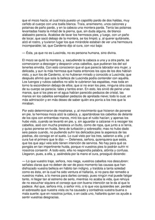 que el mozo hacía; el cual traía puesto un capotillo pardo de dos haldas, muy
ceñido al cuerpo con una toalla blanca. Traía, ansimesmo, unos calzones y
polainas de paño pardo, y en la cabeza una montera parda. Tenía las polainas
levantadas hasta la mitad de la pierna, que, sin duda alguna, de blanco
alabastro parecía. Acabóse de lavar los hermosos pies, y luego, con un paño
de tocar, que sacó debajo de la montera, se los limpió; y, al querer quitársele,
alzó el rostro, y tuvieron lugar los que mirándole estaban de ver una hermosura
incomparable; tal, que Cardenio dijo al cura, con voz baja:
— Ésta, ya que no es Luscinda, no es persona humana, sino divina.
El mozo se quitó la montera, y, sacudiendo la cabeza a una y a otra parte, se
comenzaron a descoger y desparcir unos cabellos, que pudieran los del sol
tenerles envidia. Con esto conocieron que el que parecía labrador era mujer, y
delicada, y aun la más hermosa que hasta entonces los ojos de los dos habían
visto, y aun los de Cardenio, si no hubieran mirado y conocido a Luscinda; que
después afirmó que sola la belleza de Luscinda podía contender con aquélla.
Los luengos y rubios cabellos no sólo le cubrieron las espaldas, mas toda en
torno la escondieron debajo de ellos; que si no eran los pies, ninguna otra cosa
de su cuerpo se parecía: tales y tantos eran. En esto, les sirvió de peine unas
manos, que si los pies en el agua habían parecido pedazos de cristal, las
manos en los cabellos semejaban pedazos de apretada nieve; todo lo cual, en
más admiración y en más deseo de saber quién era ponía a los tres que la
miraban.
Por esto determinaron de mostrarse, y, al movimiento que hicieron de ponerse
en pie, la hermosa moza alzó la cabeza, y, apartándose los cabellos de delante
de los ojos con entrambas manos, miró los que el ruido hacían; y apenas los
hubo visto, cuando se levantó en pie, y, sin aguardar a calzarse ni a recoger los
cabellos, asió con mucha presteza un bulto, como de ropa, que junto a sí tenía,
y quiso ponerse en huida, llena de turbación y sobresalto; mas no hubo dado
seis pasos cuando, no pudiendo sufrir los delicados pies la aspereza de las
piedras, dio consigo en el suelo. Lo cual visto por los tres, salieron a ella, y el
cura fue el primero que le dijo: — Deteneos, señora, quienquiera que seáis,
que los que aquí veis sólo tienen intención de serviros. No hay para qué os
pongáis en tan impertinente huida, porque ni vuestros pies lo podrán sufrir ni
nosotros consentir. A todo esto, ella no respondía palabra, atónita y confusa.
Llegaron, pues, a ella, y, asiéndola por la mano el cura, prosiguió diciendo:
— Lo que vuestro traje, señora, nos niega, vuestros cabellos nos descubren:
señales claras que no deben de ser de poco momento las causas que han
disfrazado vuestra belleza en hábito tan indigno, y traídola a tanta soledad
como es ésta, en la cual ha sido ventura el hallaros, si no para dar remedio a
vuestros males, a lo menos para darles consejo, pues ningún mal puede fatigar
tanto, ni llegar tan al estremo de serlo, mientras no acaba la vida, que rehúya
de no escuchar siquiera el consejo que con buena intención se le da al que lo
padece. Así que, señora mía, o señor mío, o lo que vos quisierdes ser, perded
el sobresalto que nuestra vista os ha causado y contadnos vuestra buena o
mala suerte; que en nosotros juntos, o en cada uno, hallaréis quien os ayude a
sentir vuestras desgracias.
 