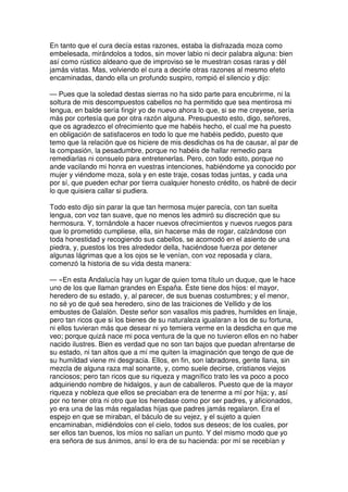 En tanto que el cura decía estas razones, estaba la disfrazada moza como
embelesada, mirándolos a todos, sin mover labio ni decir palabra alguna: bien
así como rústico aldeano que de improviso se le muestran cosas raras y dél
jamás vistas. Mas, volviendo el cura a decirle otras razones al mesmo efeto
encaminadas, dando ella un profundo suspiro, rompió el silencio y dijo:
— Pues que la soledad destas sierras no ha sido parte para encubrirme, ni la
soltura de mis descompuestos cabellos no ha permitido que sea mentirosa mi
lengua, en balde sería fingir yo de nuevo ahora lo que, si se me creyese, sería
más por cortesía que por otra razón alguna. Presupuesto esto, digo, señores,
que os agradezco el ofrecimiento que me habéis hecho, el cual me ha puesto
en obligación de satisfaceros en todo lo que me habéis pedido, puesto que
temo que la relación que os hiciere de mis desdichas os ha de causar, al par de
la compasión, la pesadumbre, porque no habéis de hallar remedio para
remediarlas ni consuelo para entretenerlas. Pero, con todo esto, porque no
ande vacilando mi honra en vuestras intenciones, habiéndome ya conocido por
mujer y viéndome moza, sola y en este traje, cosas todas juntas, y cada una
por sí, que pueden echar por tierra cualquier honesto crédito, os habré de decir
lo que quisiera callar si pudiera.
Todo esto dijo sin parar la que tan hermosa mujer parecía, con tan suelta
lengua, con voz tan suave, que no menos les admiró su discreción que su
hermosura. Y, tornándole a hacer nuevos ofrecimientos y nuevos ruegos para
que lo prometido cumpliese, ella, sin hacerse más de rogar, calzándose con
toda honestidad y recogiendo sus cabellos, se acomodó en el asiento de una
piedra, y, puestos los tres alrededor della, haciéndose fuerza por detener
algunas lágrimas que a los ojos se le venían, con voz reposada y clara,
comenzó la historia de su vida desta manera:
— «En esta Andalucía hay un lugar de quien toma título un duque, que le hace
uno de los que llaman grandes en España. Éste tiene dos hijos: el mayor,
heredero de su estado, y, al parecer, de sus buenas costumbres; y el menor,
no sé yo de qué sea heredero, sino de las traiciones de Vellido y de los
embustes de Galalón. Deste señor son vasallos mis padres, humildes en linaje,
pero tan ricos que si los bienes de su naturaleza igualaran a los de su fortuna,
ni ellos tuvieran más que desear ni yo temiera verme en la desdicha en que me
veo; porque quizá nace mi poca ventura de la que no tuvieron ellos en no haber
nacido ilustres. Bien es verdad que no son tan bajos que puedan afrentarse de
su estado, ni tan altos que a mí me quiten la imaginación que tengo de que de
su humildad viene mi desgracia. Ellos, en fin, son labradores, gente llana, sin
mezcla de alguna raza mal sonante, y, como suele decirse, cristianos viejos
ranciosos; pero tan ricos que su riqueza y magnífico trato les va poco a poco
adquiriendo nombre de hidalgos, y aun de caballeros. Puesto que de la mayor
riqueza y nobleza que ellos se preciaban era de tenerme a mí por hija; y, así
por no tener otra ni otro que los heredase como por ser padres, y aficionados,
yo era una de las más regaladas hijas que padres jamás regalaron. Era el
espejo en que se miraban, el báculo de su vejez, y el sujeto a quien
encaminaban, midiéndolos con el cielo, todos sus deseos; de los cuales, por
ser ellos tan buenos, los míos no salían un punto. Y del mismo modo que yo
era señora de sus ánimos, ansí lo era de su hacienda: por mí se recebían y
 