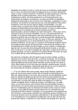 despedían los criados; la razón y cuenta de lo que se sembraba y cogía pasaba
por mi mano; los molinos de aceite, los lagares de vino, el número del ganado
mayor y menor, el de las colmenas. Finalmente, de todo aquello que un tan rico
labrador como mi padre puede tener y tiene, tenía yo la cuenta, y era la
mayordoma y señora, con tanta solicitud mía y con tanto gusto suyo, que
buenamente no acertaré a encarecerlo. Los ratos que del día me quedaban,
después de haber dado lo que convenía a los mayorales, a capataces y a otros
jornaleros, los entretenía en ejercicios que son a las doncellas tan lícitos como
necesarios, como son los que ofrece la aguja y la almohadilla, y la rueca
muchas veces; y si alguna, por recrear el ánimo, estos ejercicios dejaba, me
acogía al entretenimiento de leer algún libro devoto, o a tocar una arpa, porque
la experiencia me mostraba que la música compone los ánimos
descompuestos y alivia los trabajos que nacen del espíritu. »Ésta, pues, era la
vida que yo tenía en casa de mis padres, la cual, si tan particularmente he
contado, no ha sido por ostentación ni por dar a entender que soy rica, sino
porque se advierta cuán sin culpa me he venido de aquel buen estado que he
dicho al infelice en que ahora me hallo. Es, pues, el caso que, pasando mi vida
en tantas ocupaciones y en un encerramiento tal que al de un monesterio
pudiera compararse, sin ser vista, a mi parecer, de otra persona alguna que de
los criados de casa, porque los días que iba a misa era tan de mañana, y tan
acompañada de mi madre y de otras criadas, y yo tan cubierta y recatada que
apenas vían mis ojos más tierra de aquella donde ponía los pies; y, con todo
esto, los del amor, o los de la ociosidad, por mejor decir, a quien los de lince no
pueden igualarse, me vieron, puestos en la solicitud de don Fernando, que éste
es el nombre del hijo menor del duque que os he contado».
No hubo bien nombrado a don Fernando la que el cuento contaba, cuando a
Cardenio se le mudó la color del rostro, y comenzó a trasudar, con tan grande
alteración que el cura y el barbero, que miraron en ello, temieron que le venía
aquel accidente de locura que habían oído decir que de cuando en cuando le
venía. Mas Cardenio no hizo otra cosa que trasudar y estarse quedo, mirando
de hito en hito a la labradora, imaginando quién ella era; la cual, sin advertir en
los movimientos de Cardenio, prosiguió su historia, diciendo:
— «Y no me hubieron bien visto cuando, según él dijo después, quedó tan
preso de mis amores cuanto lo dieron bien a entender sus demostraciones.
Mas, por acabar presto con el cuento, que no le tiene, de mis desdichas, quiero
pasar en silencio las diligencias que don Fernando hizo para declararme su
voluntad. Sobornó toda la gente de mi casa, dio y ofreció dádivas y mercedes a
mis parientes. Los días eran todos de fiesta y de regocijo en mi calle; las
noches no dejaban dormir a nadie las músicas. Los billetes que, sin saber
cómo, a mis manos venían, eran infinitos, llenos de enamoradas razones y
ofrecimientos, con menos letras que promesas y juramentos. Todo lo cual no
sólo no me ablandaba, pero me endurecía de manera como si fuera mi mortal
enemigo, y que todas las obras que para reducirme a su voluntad hacía, las
hiciera para el efeto contrario; no porque a mí me pareciese mal la gentileza de
don Fernando, ni que tuviese a demasía sus solicitudes; porque me daba un no
sé qué de contento verme tan querida y estimada de un tan principal caballero,
y no me pesaba ver en sus papeles mis alabanzas: que en esto, por feas que
seamos las mujeres, me parece a mí que siempre nos da gusto el oír que nos
 