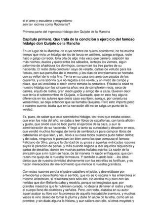 si el amo y escudero o mayordomo
son tan rocines como Rocinante?
Primera parte del ingenioso hidalgo don Quijote de la Mancha
Capítulo primero. Que trata de la condición y ejercicio del famoso
hidalgo don Quijote de la Mancha
En un lugar de la Mancha, de cuyo nombre no quiero acordarme, no ha mucho
tiempo que vivía un hidalgo de los de lanza en astillero, adarga antigua, rocín
flaco y galgo corredor. Una olla de algo más vaca que carnero, salpicón las
más noches, duelos y quebrantos los sábados, lantejas los viernes, algún
palomino de añadidura los domingos, consumían las tres partes de su
hacienda. El resto della concluían sayo de velarte, calzas de velludo para las
fiestas, con sus pantuflos de lo mesmo, y los días de entresemana se honraba
con su vellorí de lo más fino. Tenía en su casa una ama que pasaba de los
cuarenta, y una sobrina que no llegaba a los veinte, y un mozo de campo y
plaza, que así ensillaba el rocín como tomaba la podadera. Frisaba la edad de
nuestro hidalgo con los cincuenta años; era de complexión recia, seco de
carnes, enjuto de rostro, gran madrugador y amigo de la caza. Quieren decir
que tenía el sobrenombre de Quijada, o Quesada, que en esto hay alguna
diferencia en los autores que deste caso escriben; aunque, por conjeturas
verosímiles, se deja entender que se llamaba Quejana. Pero esto importa poco
a nuestro cuento; basta que en la narración dél no se salga un punto de la
verdad.
Es, pues, de saber que este sobredicho hidalgo, los ratos que estaba ocioso,
que eran los más del año, se daba a leer libros de caballerías, con tanta afición
y gusto, que olvidó casi de todo punto el ejercicio de la caza, y aun la
administración de su hacienda. Y llegó a tanto su curiosidad y desatino en esto,
que vendió muchas hanegas de tierra de sembradura para comprar libros de
caballerías en que leer, y así, llevó a su casa todos cuantos pudo haber dellos;
y de todos, ningunos le parecían tan bien como los que compuso el famoso
Feliciano de Silva, porque la claridad de su prosa y aquellas entricadas razones
suyas le parecían de perlas, y más cuando llegaba a leer aquellos requiebros y
cartas de desafíos, donde en muchas partes hallaba escrito: La razón de la
sinrazón que a mi razón se hace, de tal manera mi razón enflaquece, que con
razón me quejo de la vuestra fermosura. Y también cuando leía: ...los altos
cielos que de vuestra divinidad divinamente con las estrellas os fortifican, y os
hacen merecedora del merecimiento que merece la vuestra grandeza.
Con estas razones perdía el pobre caballero el juicio, y desvelábase por
entenderlas y desentrañarles el sentido, que no se lo sacara ni las entendiera el
mesmo Aristóteles, si resucitara para sólo ello. No estaba muy bien con las
heridas que don Belianís daba y recebía, porque se imaginaba que, por
grandes maestros que le hubiesen curado, no dejaría de tener el rostro y todo
el cuerpo lleno de cicatrices y señales. Pero, con todo, alababa en su autor
aquel acabar su libro con la promesa de aquella inacabable aventura, y muchas
veces le vino deseo de tomar la pluma y dalle fin al pie de la letra, como allí se
promete; y sin duda alguna lo hiciera, y aun saliera con ello, si otros mayores y
 
