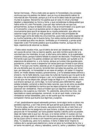 llaman hermosas. »Pero a todo esto se opone mi honestidad y los consejos
continuos que mis padres me daban, que ya muy al descubierto sabían la
voluntad de don Fernando, porque ya a él no se le daba nada de que todo el
mundo la supiese. Decíanme mis padres que en sola mi virtud y bondad
dejaban y depositaban su honra y fama, y que considerase la desigualdad que
había entre mí y don Fernando, y que por aquí echaría de ver que sus
pensamientos, aunque él dijese otra cosa, mas se encaminaban a su gusto que
a mi provecho; y que si yo quisiese poner en alguna manera algún
inconveniente para que él se dejase de su injusta pretensión, que ellos me
casarían luego con quien yo más gustase: así de los más principales de
nuestro lugar como de todos los circunvecinos, pues todo se podía esperar de
su mucha hacienda y de mi buena fama. Con estos ciertos prometimientos, y
con la verdad que ellos me decían, fortificaba yo mi entereza, y jamás quise
responder a don Fernando palabra que le pudiese mostrar, aunque de muy
lejos, esperanza de alcanzar su deseo.
»Todos estos recatos míos, que él debía de tener por desdenes, debieron de
ser causa de avivar más su lascivo apetito, que este nombre quiero dar a la
voluntad que me mostraba; la cual, si ella fuera como debía, no la supiérades
vosotros ahora, porque hubiera faltado la ocasión de decírosla. Finalmente, don
Fernando supo que mis padres andaban por darme estado, por quitalle a él la
esperanza de poseerme, o, a lo menos, porque yo tuviese más guardas para
guardarme; y esta nueva o sospecha fue causa para que hiciese lo que ahora
oiréis. Y fue que una noche, estando yo en mi aposento con sola la compañía
de una doncella que me servía, teniendo bien cerradas las puertas, por temor
que, por descuido, mi honestidad no se viese en peligro, sin saber ni imaginar
cómo, en medio destos recatos y prevenciones, y en la soledad deste silencio y
encierro, me le hallé delante, cuya vista me turbó de manera que me quitó la de
mis ojos y me enmudeció la lengua; y así, no fui poderosa de dar voces, ni aun
él creo que me las dejara dar, porque luego se llegó a mí, y, tomándome entre
sus brazos (porque yo, como digo, no tuve fuerzas para defenderme, según
estaba turbada), comenzó a decirme tales razones, que no sé cómo es posible
que tenga tanta habilidad la mentira que las sepa componer de modo que
parezcan tan verdaderas. Hacía el traidor que sus lágrimas acreditasen sus
palabras y los suspiros su intención. Yo, pobrecilla, sola entre los míos, mal
ejercitada en casos semejantes, comencé, no sé en qué modo, a tener por
verdaderas tantas falsedades, pero no de suerte que me moviesen a
compasión menos que buena sus lágrimas y suspiros.
»Y así, pasándoseme aquel sobresalto primero, torné algún tanto a cobrar mis
perdidos espíritus, y con más ánimo del que pensé que pudiera tener, le dije:
''Si como estoy, señor, en tus brazos, estuviera entre los de un león fiero y el
librarme dellos se me asegurara con que hiciera, o dijera, cosa que fuera en
perjuicio de mi honestidad, así fuera posible hacella o decilla como es posible
dejar de haber sido lo que fue. Así que, si tú tienes ceñido mi cuerpo con tus
brazos, yo tengo atada mi alma con mis buenos deseos, que son tan diferentes
de los tuyos como lo verás si con hacerme fuerza quisieres pasar adelante en
ellos. Tu vasalla soy, pero no tu esclava; ni tiene ni debe tener imperio la
nobleza de tu sangre para deshonrar y tener en poco la humildad de la mía; y
en tanto me estimo yo, villana y labradora, como tú, señor y caballero. Conmigo
 