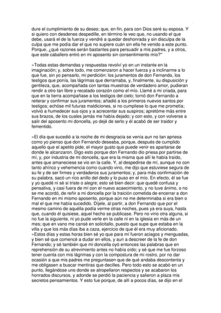 dure el cumplimiento de su deseo; que, en fin, para con Dios seré su esposa. Y
si quiero con desdenes despedille, en término le veo que, no usando el que
debe, usará el de la fuerza y vendré a quedar deshonrada y sin disculpa de la
culpa que me podía dar el que no supiere cuán sin ella he venido a este punto.
Porque, ¿qué razones serán bastantes para persuadir a mis padres, y a otros,
que este caballero entró en mi aposento sin consentimiento mío?''
»Todas estas demandas y respuestas revolví yo en un instante en la
imaginación; y, sobre todo, me comenzaron a hacer fuerza y a inclinarme a lo
que fue, sin yo pensarlo, mi perdición: los juramentos de don Fernando, los
testigos que ponía, las lágrimas que derramaba, y, finalmente, su dispusición y
gentileza, que, acompañada con tantas muestras de verdadero amor, pudieran
rendir a otro tan libre y recatado corazón como el mío. Llamé a mi criada, para
que en la tierra acompañase a los testigos del cielo; tornó don Fernando a
reiterar y confirmar sus juramentos; añadió a los primeros nuevos santos por
testigos; echóse mil futuras maldiciones, si no cumpliese lo que me prometía;
volvió a humedecer sus ojos y a acrecentar sus suspiros; apretóme más entre
sus brazos, de los cuales jamás me había dejado; y con esto, y con volverse a
salir del aposento mi doncella, yo dejé de serlo y él acabó de ser traidor y
fementido.
»El día que sucedió a la noche de mi desgracia se venía aun no tan apriesa
como yo pienso que don Fernando deseaba, porque, después de cumplido
aquello que el apetito pide, el mayor gusto que puede venir es apartarse de
donde le alcanzaron. Digo esto porque don Fernando dio priesa por partirse de
mí, y, por industria de mi doncella, que era la misma que allí le había traído,
antes que amaneciese se vio en la calle. Y, al despedirse de mí, aunque no con
tanto ahínco y vehemencia como cuando vino, me dijo que estuviese segura de
su fe y de ser firmes y verdaderos sus juramentos; y, para más confirmación de
su palabra, sacó un rico anillo del dedo y lo puso en el mío. En efecto, él se fue
y yo quedé ni sé si triste o alegre; esto sé bien decir: que quedé confusa y
pensativa, y casi fuera de mí con el nuevo acaecimiento, y no tuve ánimo, o no
se me acordó, de reñir a mi doncella por la traición cometida de encerrar a don
Fernando en mi mismo aposento, porque aún no me determinaba si era bien o
mal el que me había sucedido. Díjele, al partir, a don Fernando que por el
mesmo camino de aquélla podía verme otras noches, pues ya era suya, hasta
que, cuando él quisiese, aquel hecho se publicase. Pero no vino otra alguna, si
no fue la siguiente, ni yo pude verle en la calle ni en la iglesia en más de un
mes; que en vano me cansé en solicitallo, puesto que supe que estaba en la
villa y que los más días iba a caza, ejercicio de que él era muy aficionado.
»Estos días y estas horas bien sé yo que para mí fueron aciagos y menguadas,
y bien sé que comencé a dudar en ellos, y aun a descreer de la fe de don
Fernando; y sé también que mi doncella oyó entonces las palabras que en
reprehensión de su atrevimiento antes no había oído; y sé que me fue forzoso
tener cuenta con mis lágrimas y con la compostura de mi rostro, por no dar
ocasión a que mis padres me preguntasen que de qué andaba descontenta y
me obligasen a buscar mentiras que decilles. Pero todo esto se acabó en un
punto, llegándose uno donde se atropellaron respectos y se acabaron los
honrados discursos, y adonde se perdió la paciencia y salieron a plaza mis
secretos pensamientos. Y esto fue porque, de allí a pocos días, se dijo en el
 