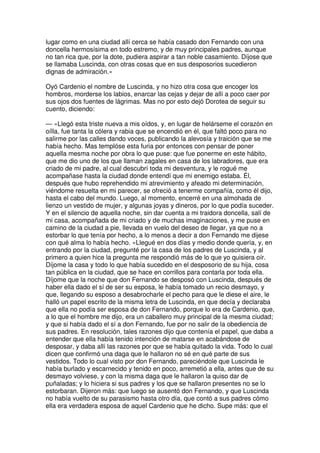lugar como en una ciudad allí cerca se había casado don Fernando con una
doncella hermosísima en todo estremo, y de muy principales padres, aunque
no tan rica que, por la dote, pudiera aspirar a tan noble casamiento. Díjose que
se llamaba Luscinda, con otras cosas que en sus desposorios sucedieron
dignas de admiración.»
Oyó Cardenio el nombre de Luscinda, y no hizo otra cosa que encoger los
hombros, morderse los labios, enarcar las cejas y dejar de allí a poco caer por
sus ojos dos fuentes de lágrimas. Mas no por esto dejó Dorotea de seguir su
cuento, diciendo:
— «Llegó esta triste nueva a mis oídos, y, en lugar de helárseme el corazón en
oílla, fue tanta la cólera y rabia que se encendió en él, que faltó poco para no
salirme por las calles dando voces, publicando la alevosía y traición que se me
había hecho. Mas templóse esta furia por entonces con pensar de poner
aquella mesma noche por obra lo que puse: que fue ponerme en este hábito,
que me dio uno de los que llaman zagales en casa de los labradores, que era
criado de mi padre, al cual descubrí toda mi desventura, y le rogué me
acompañase hasta la ciudad donde entendí que mi enemigo estaba. Él,
después que hubo reprehendido mi atrevimiento y afeado mi determinación,
viéndome resuelta en mi parecer, se ofreció a tenerme compañía, como él dijo,
hasta el cabo del mundo. Luego, al momento, encerré en una almohada de
lienzo un vestido de mujer, y algunas joyas y dineros, por lo que podía suceder.
Y en el silencio de aquella noche, sin dar cuenta a mi traidora doncella, salí de
mi casa, acompañada de mi criado y de muchas imaginaciones, y me puse en
camino de la ciudad a pie, llevada en vuelo del deseo de llegar, ya que no a
estorbar lo que tenía por hecho, a lo menos a decir a don Fernando me dijese
con qué alma lo había hecho. »Llegué en dos días y medio donde quería, y, en
entrando por la ciudad, pregunté por la casa de los padres de Luscinda, y al
primero a quien hice la pregunta me respondió más de lo que yo quisiera oír.
Díjome la casa y todo lo que había sucedido en el desposorio de su hija, cosa
tan pública en la ciudad, que se hace en corrillos para contarla por toda ella.
Díjome que la noche que don Fernando se desposó con Luscinda, después de
haber ella dado el sí de ser su esposa, le había tomado un recio desmayo, y
que, llegando su esposo a desabrocharle el pecho para que le diese el aire, le
halló un papel escrito de la misma letra de Luscinda, en que decía y declaraba
que ella no podía ser esposa de don Fernando, porque lo era de Cardenio, que,
a lo que el hombre me dijo, era un caballero muy principal de la mesma ciudad;
y que si había dado el sí a don Fernando, fue por no salir de la obediencia de
sus padres. En resolución, tales razones dijo que contenía el papel, que daba a
entender que ella había tenido intención de matarse en acabándose de
desposar, y daba allí las razones por que se había quitado la vida. Todo lo cual
dicen que confirmó una daga que le hallaron no sé en qué parte de sus
vestidos. Todo lo cual visto por don Fernando, pareciéndole que Luscinda le
había burlado y escarnecido y tenido en poco, arremetió a ella, antes que de su
desmayo volviese, y con la misma daga que le hallaron la quiso dar de
puñaladas; y lo hiciera si sus padres y los que se hallaron presentes no se lo
estorbaran. Dijeron más: que luego se ausentó don Fernando, y que Luscinda
no había vuelto de su parasismo hasta otro día, que contó a sus padres cómo
ella era verdadera esposa de aquel Cardenio que he dicho. Supe más: que el
 