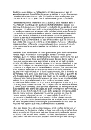 Cardenio, según decían, se halló presente en los desposorios, y que, en
viéndola desposada, lo cual él jamás pensó, se salió de la ciudad desesperado,
dejándole primero escrita una carta, donde daba a entender el agravio que
Luscinda le había hecho, y de cómo él se iba adonde gentes no le viesen.
»Esto todo era público y notorio en toda la ciudad, y todos hablaban dello; y
más hablaron cuando supieron que Luscinda había faltado de casa de sus
padres y de la ciudad, pues no la hallaron en toda ella, de que perdían el juicio
sus padres y no sabían qué medio se tomar para hallarla. Esto que supe puso
en bando mis esperanzas, y tuve por mejor no haber hallado a don Fernando,
que no hallarle casado, pareciéndome que aún no estaba del todo cerrada la
puerta a mi remedio, dándome yo a entender que podría ser que el cielo
hubiese puesto aquel impedimento en el segundo matrimonio, por atraerle a
conocer lo que al primero debía, y a caer en la cuenta de que era cristiano y
que estaba más obligado a su alma que a los respetos humanos. Todas estas
cosas revolvía en mi fantasía, y me consolaba sin tener consuelo, fingiendo
unas esperanzas largas y desmayadas, para entretener la vida, que ya
aborrezco.
»Estando, pues, en la ciudad, sin saber qué hacerme, pues a don Fernando no
hallaba, llegó a mis oídos un público pregón, donde se prometía grande
hallazgo a quien me hallase, dando las señas de la edad y del mesmo traje que
traía; y oí decir que se decía que me había sacado de casa de mis padres el
mozo que conmigo vino, cosa que me llegó al alma, por ver cuán de caída
andaba mi crédito, pues no bastaba perderle con mi venida, sino añadir el con
quién, siendo subjeto tan bajo y tan indigno de mis buenos pensamientos. Al
punto que oí el pregón, me salí de la ciudad con mi criado, que ya comenzaba
a dar muestras de titubear en la fe que de fidelidad me tenía prometida, y
aquella noche nos entramos por lo espeso desta montaña, con el miedo de no
ser hallados. Pero, como suele decirse que un mal llama a otro, y que el fin de
una desgracia suele ser principio de otra mayor, así me sucedió a mí, porque
mi buen criado, hasta entonces fiel y seguro, así como me vio en esta soledad,
incitado de su mesma bellaquería antes que de mi hermosura, quiso
aprovecharse de la ocasión que, a su parecer, estos yermos le ofrecían; y, con
poca vergüenza y menos temor de Dios ni respeto mío, me requirió de amores;
y, viendo que yo con feas y justas palabras respondía a las desvergüenzas de
sus propósitos, dejó aparte los ruegos, de quien primero pensó aprovecharse, y
comenzó a usar de la fuerza. Pero el justo cielo, que pocas o ningunas veces
deja de mirar y favorecer a las justas intenciones, favoreció las mías, de
manera que con mis pocas fuerzas, y con poco trabajo, di con él por un
derrumbadero, donde le dejé, ni sé si muerto o si vivo; y luego, con más
ligereza que mi sobresalto y cansancio pedían, me entré por estas montañas,
sin llevar otro pensamiento ni otro disignio que esconderme en ellas y huir de
mi padre y de aquellos que de su parte me andaban buscando.
»Con este deseo, ha no sé cuántos meses que entré en ellas, donde hallé un
ganadero que me llevó por su criado a un lugar que está en las entrañas desta
sierra, al cual he servido de zagal todo este tiempo, procurando estar siempre
en el campo por encubrir estos cabellos que ahora, tan si pensarlo, me han
descubierto. Pero toda mi industria y toda mi solicitud fue y ha sido de ningún
 