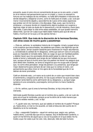 provecho, pues mi amo vino en conocimiento de que yo no era varón, y nació
en él el mesmo mal pensamiento que en mi criado; y, como no siempre la
fortuna con los trabajos da los remedios, no hallé derrumbadero ni barranco de
donde despeñar y despenar al amo, como le hallé para el criado; y así, tuve por
menor inconveniente dejalle y asconderme de nuevo entre estas asperezas
que probar con él mis fuerzas o mis disculpas. Digo, pues, que me torné a
emboscar, y a buscar donde sin impedimento alguno pudiese con suspiros y
lágrimas rogar al cielo se duela de mi desventura y me dé industria y favor para
salir della, o para dejar la vida entre estas soledades, sin que quede memoria
desta triste, que tan sin culpa suya habrá dado materia para que de ella se
hable y murmure en la suya y en las ajenas tierras.»
Capítulo XXIX. Que trata de la discreción de la hermosa Dorotea,
con otras cosas de mucho gusto y pasatiempo
— Esta es, señores, la verdadera historia de mi tragedia: mirad y juzgad ahora
si los suspiros que escuchastes, las palabras que oístes y las lágrimas que de
mis ojos salían, tenían ocasión bastante para mostrarse en mayor abundancia;
y, considerada la calidad de mi desgracia, veréis que será en vano el consuelo,
pues es imposible el remedio della. Sólo os ruego (lo que con facilidad podréis
y debéis hacer) que me aconsejéis dónde podré pasar la vida sin que me
acabe el temor y sobresalto que tengo de ser hallada de los que me buscan;
que, aunque sé que el mucho amor que mis padres me tienen me asegura que
seré dellos bien recebida, es tanta la vergüenza que me ocupa sólo el pensar
que, no como ellos pensaban, tengo de parecer a su presencia, que tengo por
mejor desterrarme para siempre de ser vista que no verles el rostro, con
pensamiento que ellos miran el mío ajeno de la honestidad que de mí se
debían de tener prometida.
Calló en diciendo esto, y el rostro se le cubrió de un color que mostró bien claro
el sentimiento y vergüenza del alma. En las suyas sintieron los que escuchado
la habían tanta lástima como admiración de su desgracia; y, aunque luego
quisiera el cura consolarla y aconsejarla, tomó primero la mano Cardenio,
diciendo:
— En fin, señora, que tú eres la hermosa Dorotea, la hija única del rico
Clenardo.
Admirada quedó Dorotea cuando oyó el nombre de su padre, y de ver cuán de
poco era el que le nombraba, porque ya se ha dicho de la mala manera que
Cardenio estaba vestido; y así, le dijo:
— Y ¿quién sois vos, hermano, que así sabéis el nombre de mi padre? Porque
yo, hasta ahora, si mal no me acuerdo, en todo el discurso del cuento de mi
desdicha no le he nombrado.
— Soy —respondió Cardenio— aquel sin ventura que, según vos, señora,
habéis dicho, Luscinda dijo que era su esposa. Soy el desdichado Cardenio, a
quien el mal término de aquel que a vos os ha puesto en el que estáis me ha
traído a que me veáis cual me veis: roto, desnudo, falto de todo humano
 