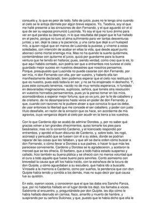 consuelo y, lo que es peor de todo, falto de juicio, pues no le tengo sino cuando
al cielo se le antoja dármele por algún breve espacio. Yo, Teodora, soy el que
me hallé presente a las sinrazones de don Fernando, y el que aguardó oír el sí
que de ser su esposa pronunció Luscinda. Yo soy el que no tuvo ánimo para
ver en qué paraba su desmayo, ni lo que resultaba del papel que le fue hallado
en el pecho, porque no tuvo el alma sufrimiento para ver tantas desventuras
juntas; y así, dejé la casa y la paciencia, y una carta que dejé a un huésped
mío, a quien rogué que en manos de Luscinda la pusiese, y víneme a estas
soledades, con intención de acabar en ellas la vida, que desde aquel punto
aborrecí como mortal enemiga mía. Mas no ha querido la suerte quitármela,
contentándose con quitarme el juicio, quizá por guardarme para la buena
ventura que he tenido en hallaros; pues, siendo verdad, como creo que lo es, lo
que aquí habéis contado, aún podría ser que a entrambos nos tuviese el cielo
guardado mejor suceso en nuestros desastres que nosotros pensamos.
Porque, presupuesto que Luscinda no puede casarse con don Fernando, por
ser mía, ni don Fernando con ella, por ser vuestro, y haberlo ella tan
manifiestamente declarado, bien podemos esperar que el cielo nos restituya lo
que es nuestro, pues está todavía en ser, y no se ha enajenado ni deshecho. Y,
pues este consuelo tenemos, nacido no de muy remota esperanza, ni fundado
en desvariadas imaginaciones, suplícoos, señora, que toméis otra resolución
en vuestros honrados pensamientos, pues yo la pienso tomar en los míos,
acomodándoos a esperar mejor fortuna; que yo os juro, por la fe de caballero y
de cristiano, de no desampararos hasta veros en poder de don Fernando, y
que, cuando con razones no le pudiere atraer a que conozca lo que os debe,
de usar entonces la libertad que me concede el ser caballero, y poder con justo
título desafialle, en razón de la sinrazón que os hace, sin acordarme de mis
agravios, cuya venganza dejaré al cielo por acudir en la tierra a los vuestros.
Con lo que Cardenio dijo se acabó de admirar Dorotea, y, por no saber qué
gracias volver a tan grandes ofrecimientos, quiso tomarle los pies para
besárselos; mas no lo consintió Cardenio, y el licenciado respondió por
entrambos, y aprobó el buen discurso de Cardenio, y, sobre todo, les rogó,
aconsejó y persuadió que se fuesen con él a su aldea, donde se podrían
reparar de las cosas que les faltaban, y que allí se daría orden cómo buscar a
don Fernando, o cómo llevar a Dorotea a sus padres, o hacer lo que más les
pareciese conveniente. Cardenio y Dorotea se lo agradecieron, y acetaron la
merced que se les ofrecía. El barbero, que a todo había estado suspenso y
callado, hizo también su buena plática y se ofreció con no menos voluntad que
el cura a todo aquello que fuese bueno para servirles. Contó asimesmo con
brevedad la causa que allí los había traído, con la estrañeza de la locura de
don Quijote, y cómo aguardaban a su escudero, que había ido a buscalle.
Vínosele a la memoria a Cardenio, como por sueños, la pendencia que con don
Quijote había tenido y contóla a los demás, mas no supo decir por qué causa
fue su quistión.
En esto, oyeron voces, y conocieron que el que las daba era Sancho Panza,
que, por no haberlos hallado en el lugar donde los dejó, los llamaba a voces.
Saliéronle al encuentro, y, preguntándole por don Quijote, les dijo cómo le
había hallado desnudo en camisa, flaco, amarillo y muerto de hambre, y
suspirando por su señora Dulcinea; y que, puesto que le había dicho que ella le
 