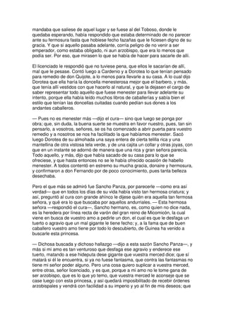 mandaba que saliese de aquel lugar y se fuese al del Toboso, donde le
quedaba esperando, había respondido que estaba determinado de no parecer
ante su fermosura fasta que hobiese fecho fazañas que le ficiesen digno de su
gracia. Y que si aquello pasaba adelante, corría peligro de no venir a ser
emperador, como estaba obligado, ni aun arzobispo, que era lo menos que
podía ser. Por eso, que mirasen lo que se había de hacer para sacarle de allí.
El licenciado le respondió que no tuviese pena, que ellos le sacarían de allí,
mal que le pesase. Contó luego a Cardenio y a Dorotea lo que tenían pensado
para remedio de don Quijote, a lo menos para llevarle a su casa. A lo cual dijo
Dorotea que ella haría la doncella menesterosa mejor que el barbero, y más,
que tenía allí vestidos con que hacerlo al natural, y que la dejasen el cargo de
saber representar todo aquello que fuese menester para llevar adelante su
intento, porque ella había leído muchos libros de caballerías y sabía bien el
estilo que tenían las doncellas cuitadas cuando pedían sus dones a los
andantes caballeros.
— Pues no es menester más —dijo el cura— sino que luego se ponga por
obra; que, sin duda, la buena suerte se muestra en favor nuestro, pues, tan sin
pensarlo, a vosotros, señores, se os ha comenzado a abrir puerta para vuestro
remedio y a nosotros se nos ha facilitado la que habíamos menester. Sacó
luego Dorotea de su almohada una saya entera de cierta telilla rica y una
mantellina de otra vistosa tela verde, y de una cajita un collar y otras joyas, con
que en un instante se adornó de manera que una rica y gran señora parecía.
Todo aquello, y más, dijo que había sacado de su casa para lo que se
ofreciese, y que hasta entonces no se le había ofrecido ocasión de habello
menester. A todos contentó en estremo su mucha gracia, donaire y hermosura,
y confirmaron a don Fernando por de poco conocimiento, pues tanta belleza
desechaba.
Pero el que más se admiró fue Sancho Panza, por parecerle —como era así
verdad— que en todos los días de su vida había visto tan hermosa criatura; y
así, preguntó al cura con grande ahínco le dijese quién era aquella tan fermosa
señora, y qué era lo que buscaba por aquellos andurriales. — Esta hermosa
señora —respondió el cura—, Sancho hermano, es, como quien no dice nada,
es la heredera por línea recta de varón del gran reino de Micomicón, la cual
viene en busca de vuestro amo a pedirle un don, el cual es que le desfaga un
tuerto o agravio que un mal gigante le tiene fecho; y, a la fama que de buen
caballero vuestro amo tiene por todo lo descubierto, de Guinea ha venido a
buscarle esta princesa.
— Dichosa buscada y dichoso hallazgo —dijo a esta sazón Sancho Panza—, y
más si mi amo es tan venturoso que desfaga ese agravio y enderece ese
tuerto, matando a ese hideputa dese gigante que vuestra merced dice; que sí
matará si él le encuentra, si ya no fuese fantasma, que contra las fantasmas no
tiene mi señor poder alguno. Pero una cosa quiero suplicar a vuestra merced,
entre otras, señor licenciado, y es que, porque a mi amo no le tome gana de
ser arzobispo, que es lo que yo temo, que vuestra merced le aconseje que se
case luego con esta princesa, y así quedará imposibilitado de recebir órdenes
arzobispales y vendrá con facilidad a su imperio y yo al fin de mis deseos; que
 