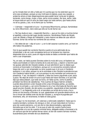 yo he mirado bien en ello y hallo por mi cuenta que no me está bien que mi
amo sea arzobispo, porque yo soy inútil para la Iglesia, pues soy casado, y
andarme ahora a traer dispensaciones para poder tener renta por la Iglesia,
teniendo, como tengo, mujer y hijos, sería nunca acabar. Así que, señor, todo
el toque está en que mi amo se case luego con esta señora, que hasta ahora
no sé su gracia, y así, no la llamo por su nombre.
— Llámase —respondió el cura— la princesa Micomicona, porque, llamándose
su reino Micomicón, claro está que ella se ha de llamar así.
— No hay duda en eso —respondió Sancho—, que yo he visto a muchos tomar
el apellido y alcurnia del lugar donde nacieron, llamándose Pedro de Alcalá,
Juan de Úbeda y Diego de Valladolid; y esto mesmo se debe de usar allá en
Guinea: tomar las reinas los nombres de sus reinos.
— Así debe de ser —dijo el cura—; y en lo del casarse vuestro amo, yo haré en
ello todos mis poderíos.
Con lo que quedó tan contento Sancho cuanto el cura admirado de su
simplicidad, y de ver cuán encajados tenía en la fantasía los mesmos
disparates que su amo, pues sin alguna duda se daba a entender que había de
venir a ser emperador.
Ya, en esto, se había puesto Dorotea sobre la mula del cura y el barbero se
había acomodado al rostro la barba de la cola de buey, y dijeron a Sancho que
los guiase adonde don Quijote estaba; al cual advirtieron que no dijese que
conocía al licenciado ni al barbero, porque en no conocerlos consistía todo el
toque de venir a ser emperador su amo; puesto que ni el cura ni Cardenio
quisieron ir con ellos, porque no se le acordase a don Quijote la pendencia que
con Cardenio había tenido, y el cura porque no era menester por entonces su
presencia. Y así, los dejaron ir delante, y ellos los fueron siguiendo a pie, poco
a poco. No dejó de avisar el cura lo que había de hacer Dorotea; a lo que ella
dijo que descuidasen, que todo se haría, sin faltar punto, como lo pedían y
pintaban los libros de caballerías. Tres cuartos de legua habrían andado,
cuando descubrieron a don Quijote entre unas intricadas peñas, ya vestido,
aunque no armado; y, así como Dorotea le vio y fue informada de Sancho que
aquél era don Quijote, dio del azote a su palafrén, siguiéndole el bien barbado
barbero. Y, en llegando junto a él, el escudero se arrojó de la mula y fue a
tomar en los brazos a Dorotea, la cual, apeándose con grande desenvoltura, se
fue a hincar de rodillas ante las de don Quijote; y, aunque él pugnaba por
levantarla, ella, sin levantarse, le fabló en esta guisa:
— De aquí no me levantaré, ¡oh valeroso y esforzado caballero!, fasta que la
vuestra bondad y cortesía me otorgue un don, el cual redundará en honra y
prez de vuestra persona, y en pro de la más desconsolada y agraviada
doncella que el sol ha visto. Y si es que el valor de vuestro fuerte brazo
corresponde a la voz de vuestra inmortal fama, obligado estáis a favorecer a la
sin ventura que de tan lueñes tierras viene, al olor de vuestro famoso nombre,
buscándoos para remedio de sus desdichas.
 