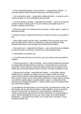 — No os responderé palabra, fermosa señora —respondió don Quijote—, ni
oiré más cosa de vuestra facienda, fasta que os levantéis de tierra.
— No me levantaré, señor —respondió la afligida doncella—, si primero, por la
vuestra cortesía, no me es otorgado el don que pido.
— Yo vos le otorgo y concedo —respondió don Quijote—, como no se haya de
cumplir en daño o mengua de mi rey, de mi patria y de aquella que de mi
corazón y libertad tiene la llave.
— No será en daño ni en mengua de los que decís, mi buen señor —replicó la
dolorosa doncella.
Y, estando en esto, se llegó Sancho Panza al oído de su señor y muy pasito le
dijo:
— Bien puede vuestra merced, señor, concederle el don que pide, que no es
cosa de nada: sólo es matar a un gigantazo, y esta que lo pide es la alta
princesa Micomicona, reina del gran reino Micomicón de Etiopía.
— Sea quien fuere —respondió don Quijote—, que yo haré lo que soy obligado
y lo que me dicta mi conciencia, conforme a lo que profesado tengo.
Y, volviéndose a la doncella, dijo:
— La vuestra gran fermosura se levante, que yo le otorgo el don que pedirme
quisiere.
— Pues el que pido es —dijo la doncella— que la vuestra magnánima persona
se venga luego conmigo donde yo le llevare, y me prometa que no se ha de
entremeter en otra aventura ni demanda alguna hasta darme venganza de un
traidor que, contra todo derecho divino y humano, me tiene usurpado mi reino.
— Digo que así lo otorgo —respondió don Quijote—, y así podéis, señora,
desde hoy más, desechar la malenconía que os fatiga y hacer que cobre
nuevos bríos y fuerzas vuestra desmayada esperanza; que, con el ayuda de
Dios y la de mi brazo, vos os veréis presto restituida en vuestro reino y sentada
en la silla de vuestro antiguo y grande estado, a pesar y a despecho de los
follones que contradecirlo quisieren. Y manos a labor, que en la tardanza dicen
que suele estar el peligro.
La menesterosa doncella pugnó, con mucha porfía, por besarle las manos, mas
don Quijote, que en todo era comedido y cortés caballero, jamás lo consintió;
antes, la hizo levantar y la abrazó con mucha cortesía y comedimiento, y
mandó a Sancho que requiriese las cinchas a Rocinante y le armase luego al
punto. Sancho descolgó las armas, que, como trofeo, de un árbol estaban
pendientes, y, requiriendo las cinchas, en un punto armó a su señor; el cual,
viéndose armado, dijo:
 