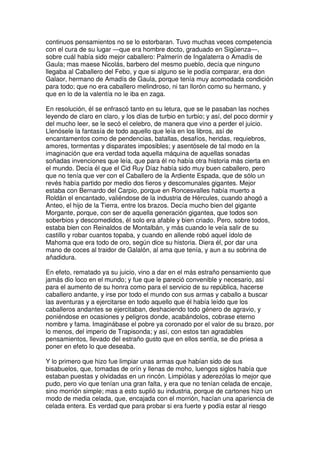 continuos pensamientos no se lo estorbaran. Tuvo muchas veces competencia
con el cura de su lugar —que era hombre docto, graduado en Sigüenza—,
sobre cuál había sido mejor caballero: Palmerín de Ingalaterra o Amadís de
Gaula; mas maese Nicolás, barbero del mesmo pueblo, decía que ninguno
llegaba al Caballero del Febo, y que si alguno se le podía comparar, era don
Galaor, hermano de Amadís de Gaula, porque tenía muy acomodada condición
para todo; que no era caballero melindroso, ni tan llorón como su hermano, y
que en lo de la valentía no le iba en zaga.
En resolución, él se enfrascó tanto en su letura, que se le pasaban las noches
leyendo de claro en claro, y los días de turbio en turbio; y así, del poco dormir y
del mucho leer, se le secó el celebro, de manera que vino a perder el juicio.
Llenósele la fantasía de todo aquello que leía en los libros, así de
encantamentos como de pendencias, batallas, desafíos, heridas, requiebros,
amores, tormentas y disparates imposibles; y asentósele de tal modo en la
imaginación que era verdad toda aquella máquina de aquellas sonadas
soñadas invenciones que leía, que para él no había otra historia más cierta en
el mundo. Decía él que el Cid Ruy Díaz había sido muy buen caballero, pero
que no tenía que ver con el Caballero de la Ardiente Espada, que de sólo un
revés había partido por medio dos fieros y descomunales gigantes. Mejor
estaba con Bernardo del Carpio, porque en Roncesvalles había muerto a
Roldán el encantado, valiéndose de la industria de Hércules, cuando ahogó a
Anteo, el hijo de la Tierra, entre los brazos. Decía mucho bien del gigante
Morgante, porque, con ser de aquella generación gigantea, que todos son
soberbios y descomedidos, él solo era afable y bien criado. Pero, sobre todos,
estaba bien con Reinaldos de Montalbán, y más cuando le veía salir de su
castillo y robar cuantos topaba, y cuando en allende robó aquel ídolo de
Mahoma que era todo de oro, según dice su historia. Diera él, por dar una
mano de coces al traidor de Galalón, al ama que tenía, y aun a su sobrina de
añadidura.
En efeto, rematado ya su juicio, vino a dar en el más estraño pensamiento que
jamás dio loco en el mundo; y fue que le pareció convenible y necesario, así
para el aumento de su honra como para el servicio de su república, hacerse
caballero andante, y irse por todo el mundo con sus armas y caballo a buscar
las aventuras y a ejercitarse en todo aquello que él había leído que los
caballeros andantes se ejercitaban, deshaciendo todo género de agravio, y
poniéndose en ocasiones y peligros donde, acabándolos, cobrase eterno
nombre y fama. Imaginábase el pobre ya coronado por el valor de su brazo, por
lo menos, del imperio de Trapisonda; y así, con estos tan agradables
pensamientos, llevado del estraño gusto que en ellos sentía, se dio priesa a
poner en efeto lo que deseaba.
Y lo primero que hizo fue limpiar unas armas que habían sido de sus
bisabuelos, que, tomadas de orín y llenas de moho, luengos siglos había que
estaban puestas y olvidadas en un rincón. Limpiólas y aderezólas lo mejor que
pudo, pero vio que tenían una gran falta, y era que no tenían celada de encaje,
sino morrión simple; mas a esto suplió su industria, porque de cartones hizo un
modo de media celada, que, encajada con el morrión, hacían una apariencia de
celada entera. Es verdad que para probar si era fuerte y podía estar al riesgo
 