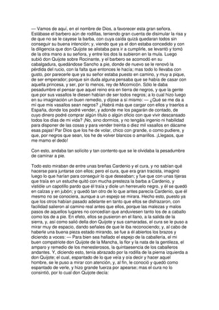 — Vamos de aquí, en el nombre de Dios, a favorecer esta gran señora.
Estábase el barbero aún de rodillas, teniendo gran cuenta de disimular la risa y
de que no se le cayese la barba, con cuya caída quizá quedaran todos sin
conseguir su buena intención; y, viendo que ya el don estaba concedido y con
la diligencia que don Quijote se alistaba para ir a cumplirle, se levantó y tomó
de la otra mano a su señora, y entre los dos la subieron en la mula. Luego
subió don Quijote sobre Rocinante, y el barbero se acomodó en su
cabalgadura, quedándose Sancho a pie, donde de nuevo se le renovó la
pérdida del rucio, con la falta que entonces le hacía; mas todo lo llevaba con
gusto, por parecerle que ya su señor estaba puesto en camino, y muy a pique,
de ser emperador; porque sin duda alguna pensaba que se había de casar con
aquella princesa, y ser, por lo menos, rey de Micomicón. Sólo le daba
pesadumbre el pensar que aquel reino era en tierra de negros, y que la gente
que por sus vasallos le diesen habían de ser todos negros; a lo cual hizo luego
en su imaginación un buen remedio, y díjose a sí mismo: — ¿Qué se me da a
mí que mis vasallos sean negros? ¿Habrá más que cargar con ellos y traerlos a
España, donde los podré vender, y adonde me los pagarán de contado, de
cuyo dinero podré comprar algún título o algún oficio con que vivir descansado
todos los días de mi vida? ¡No, sino dormíos, y no tengáis ingenio ni habilidad
para disponer de las cosas y para vender treinta o diez mil vasallos en dácame
esas pajas! Par Dios que los he de volar, chico con grande, o como pudiere, y
que, por negros que sean, los he de volver blancos o amarillos. ¡Llegaos, que
me mamo el dedo!
Con esto, andaba tan solícito y tan contento que se le olvidaba la pesadumbre
de caminar a pie.
Todo esto miraban de entre unas breñas Cardenio y el cura, y no sabían qué
hacerse para juntarse con ellos; pero el cura, que era gran tracista, imaginó
luego lo que harían para conseguir lo que deseaban; y fue que con unas tijeras
que traía en un estuche quitó con mucha presteza la barba a Cardenio, y
vistióle un capotillo pardo que él traía y diole un herreruelo negro, y él se quedó
en calzas y en jubón; y quedó tan otro de lo que antes parecía Cardenio, que él
mesmo no se conociera, aunque a un espejo se mirara. Hecho esto, puesto ya
que los otros habían pasado adelante en tanto que ellos se disfrazaron, con
facilidad salieron al camino real antes que ellos, porque las malezas y malos
pasos de aquellos lugares no concedían que anduviesen tanto los de a caballo
como los de a pie. En efeto, ellos se pusieron en el llano, a la salida de la
sierra, y, así como salió della don Quijote y sus camaradas, el cura se le puso a
mirar muy de espacio, dando señales de que le iba reconociendo; y, al cabo de
haberle una buena pieza estado mirando, se fue a él abiertos los brazos y
diciendo a voces: — Para bien sea hallado el espejo de la caballería, el mi
buen compatriote don Quijote de la Mancha, la flor y la nata de la gentileza, el
amparo y remedio de los menesterosos, la quintaesencia de los caballeros
andantes. Y, diciendo esto, tenía abrazado por la rodilla de la pierna izquierda a
don Quijote; el cual, espantado de lo que veía y oía decir y hacer aquel
hombre, se le puso a mirar con atención, y, al fin, le conoció y quedó como
espantado de verle, y hizo grande fuerza por apearse; mas el cura no lo
consintió, por lo cual don Quijote decía:
 
