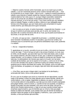 — Déjeme vuestra merced, señor licenciado, que no es razón que yo esté a
caballo, y una tan reverenda persona como vuestra merced esté a pie. — Eso
no consentiré yo en ningún modo —dijo el cura—: estése la vuestra grandeza a
caballo, pues estando a caballo acaba las mayores fazañas y aventuras que en
nuestra edad se han visto; que a mí, aunque indigno sacerdote, bastaráme
subir en las ancas de una destas mulas destos señores que con vuestra
merced caminan, si no lo han por enojo. Y aun haré cuenta que voy caballero
sobre el caballo Pegaso, o sobre la cebra o alfana en que cabalgaba aquel
famoso moro Muzaraque, que aún hasta ahora yace encantado en la gran
cuesta Zulema, que dista poco de la gran Compluto.
— Aún no caía yo en tanto, mi señor licenciado —respondió don Quijote—; y yo
sé que mi señora la princesa será servida, por mi amor, de mandar a su
escudero dé a vuestra merced la silla de su mula, que él podrá acomodarse en
las ancas, si es que ella las sufre.
— Sí sufre, a lo que yo creo —respondió la princesa—; y también sé que no
será menester mandárselo al señor mi escudero, que él es tan cortés y tan
cortesano que no consentirá que una persona eclesiástica vaya a pie, pudiendo
ir a caballo.
— Así es —respondió el barbero.
Y, apeándose en un punto, convidó al cura con la silla, y él la tomó sin hacerse
mucho de rogar. Y fue el mal que al subir a las ancas el barbero, la mula, que,
en efeto, era de alquiler, que para decir que era mala esto basta, alzó un poco
los cuartos traseros y dio dos coces en el aire, que, a darlas en el pecho de
maese Nicolás, o en la cabeza, él diera al diablo la venida por don Quijote. Con
todo eso, le sobresaltaron de manera que cayó en el suelo, con tan poco
cuidado de las barbas, que se le cayeron en el suelo; y, como se vio sin ellas,
no tuvo otro remedio sino acudir a cubrirse el rostro con ambas manos y a
quejarse que le habían derribado las muelas. Don Quijote, como vio todo aquel
mazo de barbas, sin quijadas y sin sangre, lejos del rostro del escudero caído,
dijo:
— ¡Vive Dios, que es gran milagro éste! ¡Las barbas le ha derribado y
arrancado del rostro, como si las quitaran aposta!
El cura, que vio el peligro que corría su invención de ser descubierta, acudió
luego a las barbas y fuese con ellas adonde yacía maese Nicolás, dando aún
voces todavía, y de un golpe, llegándole la cabeza a su pecho, se las puso,
murmurando sobre él unas palabras, que dijo que era cierto ensalmo apropiado
para pegar barbas, como lo verían; y, cuando se las tuvo puestas, se apartó, y
quedó el escudero tan bien barbado y tan sano como de antes, de que se
admiró don Quijote sobremanera, y rogó al cura que cuando tuviese lugar le
enseñase aquel ensalmo; que él entendía que su virtud a más que pegar
barbas se debía de estender, pues estaba claro que de donde las barbas se
quitasen había de quedar la carne llagada y maltrecha, y que, pues todo lo
sanaba, a más que barbas aprovechaba.
 