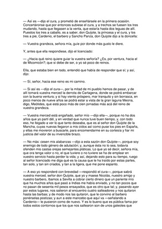 — Así es —dijo el cura, y prometió de enseñársele en la primera ocasión.
Concertáronse que por entonces subiese el cura, y a trechos se fuesen los tres
mudando, hasta que llegasen a la venta, que estaría hasta dos leguas de allí.
Puestos los tres a caballo, es a saber, don Quijote, la princesa y el cura, y los
tres a pie, Cardenio, el barbero y Sancho Panza, don Quijote dijo a la doncella:
— Vuestra grandeza, señora mía, guíe por donde más gusto le diere.
Y, antes que ella respondiese, dijo el licenciado:
— ¿Hacia qué reino quiere guiar la vuestra señoría? ¿Es, por ventura, hacia el
de Micomicón?; que sí debe de ser, o yo sé poco de reinos.
Ella, que estaba bien en todo, entendió que había de responder que sí; y así,
dijo:
— Sí, señor, hacia ese reino es mi camino.
— Si así es —dijo el cura—, por la mitad de mi pueblo hemos de pasar, y de
allí tomará vuestra merced la derrota de Cartagena, donde se podrá embarcar
con la buena ventura; y si hay viento próspero, mar tranquilo y sin borrasca, en
poco menos de nueve años se podrá estar a vista de la gran laguna Meona,
digo, Meótides, que está poco más de cien jornadas más acá del reino de
vuestra grandeza.
— Vuestra merced está engañado, señor mío —dijo ella—, porque no ha dos
años que yo partí dél, y en verdad que nunca tuve buen tiempo, y, con todo
eso, he llegado a ver lo que tanto deseaba, que es al señor don Quijote de la
Mancha, cuyas nuevas llegaron a mis oídos así como puse los pies en España,
y ellas me movieron a buscarle, para encomendarme en su cortesía y fiar mi
justicia del valor de su invencible brazo.
— No más: cesen mis alabanzas —dijo a esta sazón don Quijote—, porque soy
enemigo de todo género de adulación; y, aunque ésta no lo sea, todavía
ofenden mis castas orejas semejantes pláticas. Lo que yo sé decir, señora mía,
que ora tenga valor o no, el que tuviere o no tuviere se ha de emplear en
vuestro servicio hasta perder la vida; y así, dejando esto para su tiempo, ruego
al señor licenciado me diga qué es la causa que le ha traído por estas partes,
tan solo, y tan sin criados, y tan a la ligera, que me pone espanto.
— A eso yo responderé con brevedad —respondió el cura—, porque sabrá
vuestra merced, señor don Quijote, que yo y maese Nicolás, nuestro amigo y
nuestro barbero, íbamos a Sevilla a cobrar cierto dinero que un pariente mío
que ha muchos años que pasó a Indias me había enviado, y no tan pocos que
no pasan de sesenta mil pesos ensayados, que es otro que tal; y, pasando ayer
por estos lugares, nos salieron al encuentro cuatro salteadores y nos quitaron
hasta las barbas; y de modo nos las quitaron, que le convino al barbero
ponérselas postizas; y aun a este mancebo que aquí va —señalando a
Cardenio— le pusieron como de nuevo. Y es lo bueno que es pública fama por
todos estos contornos que los que nos saltearon son de unos galeotes que
 