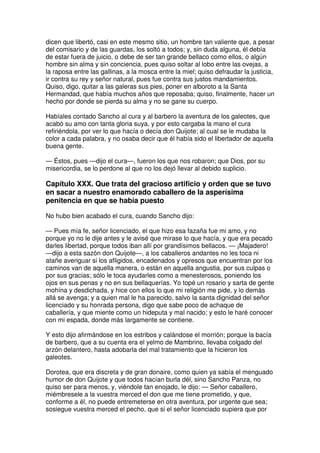dicen que libertó, casi en este mesmo sitio, un hombre tan valiente que, a pesar
del comisario y de las guardas, los soltó a todos; y, sin duda alguna, él debía
de estar fuera de juicio, o debe de ser tan grande bellaco como ellos, o algún
hombre sin alma y sin conciencia, pues quiso soltar al lobo entre las ovejas, a
la raposa entre las gallinas, a la mosca entre la miel; quiso defraudar la justicia,
ir contra su rey y señor natural, pues fue contra sus justos mandamientos.
Quiso, digo, quitar a las galeras sus pies, poner en alboroto a la Santa
Hermandad, que había muchos años que reposaba; quiso, finalmente, hacer un
hecho por donde se pierda su alma y no se gane su cuerpo.
Habíales contado Sancho al cura y al barbero la aventura de los galeotes, que
acabó su amo con tanta gloria suya, y por esto cargaba la mano el cura
refiriéndola, por ver lo que hacía o decía don Quijote; al cual se le mudaba la
color a cada palabra, y no osaba decir que él había sido el libertador de aquella
buena gente.
— Éstos, pues —dijo el cura—, fueron los que nos robaron; que Dios, por su
misericordia, se lo perdone al que no los dejó llevar al debido suplicio.
Capítulo XXX. Que trata del gracioso artificio y orden que se tuvo
en sacar a nuestro enamorado caballero de la asperísima
penitencia en que se había puesto
No hubo bien acabado el cura, cuando Sancho dijo:
— Pues mía fe, señor licenciado, el que hizo esa fazaña fue mi amo, y no
porque yo no le dije antes y le avisé que mirase lo que hacía, y que era pecado
darles libertad, porque todos iban allí por grandísimos bellacos. — ¡Majadero!
—dijo a esta sazón don Quijote—, a los caballeros andantes no les toca ni
atañe averiguar si los afligidos, encadenados y opresos que encuentran por los
caminos van de aquella manera, o están en aquella angustia, por sus culpas o
por sus gracias; sólo le toca ayudarles como a menesterosos, poniendo los
ojos en sus penas y no en sus bellaquerías. Yo topé un rosario y sarta de gente
mohína y desdichada, y hice con ellos lo que mi religión me pide, y lo demás
allá se avenga; y a quien mal le ha parecido, salvo la santa dignidad del señor
licenciado y su honrada persona, digo que sabe poco de achaque de
caballería, y que miente como un hideputa y mal nacido; y esto le haré conocer
con mi espada, donde más largamente se contiene.
Y esto dijo afirmándose en los estribos y calándose el morrión; porque la bacía
de barbero, que a su cuenta era el yelmo de Mambrino, llevaba colgado del
arzón delantero, hasta adobarla del mal tratamiento que la hicieron los
galeotes.
Dorotea, que era discreta y de gran donaire, como quien ya sabía el menguado
humor de don Quijote y que todos hacían burla dél, sino Sancho Panza, no
quiso ser para menos, y, viéndole tan enojado, le dijo: — Señor caballero,
miémbresele a la vuestra merced el don que me tiene prometido, y que,
conforme a él, no puede entremeterse en otra aventura, por urgente que sea;
sosiegue vuestra merced el pecho, que si el señor licenciado supiera que por
 