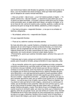 ese invicto brazo habían sido librados los galeotes, él se diera tres puntos en la
boca, y aun se mordiera tres veces la lengua, antes que haber dicho palabra
que en despecho de vuestra merced redundara.
— Eso juro yo bien —dijo el cura—, y aun me hubiera quitado un bigote. — Yo
callaré, señora mía —dijo don Quijote—, y reprimiré la justa cólera que ya en
mi pecho se había levantado, y iré quieto y pacífico hasta tanto que os cumpla
el don prometido; pero, en pago deste buen deseo, os suplico me digáis, si no
se os hace de mal, cuál es la vuestra cuita y cuántas, quiénes y cuáles son las
personas de quien os tengo de dar debida, satisfecha y entera venganza.
— Eso haré yo de gana —respondió Dorotea—, si es que no os enfadan oír
lástimas y desgracias.
— No enfadará, señora mía —respondió don Quijote.
A lo que respondió Dorotea:
— Pues así es, esténme vuestras mercedes atentos.
No hubo ella dicho esto, cuando Cardenio y el barbero se le pusieron al lado,
deseosos de ver cómo fingía su historia la discreta Dorotea; y lo mismo hizo
Sancho, que tan engañado iba con ella como su amo. Y ella, después de
haberse puesto bien en la silla y prevenídose con toser y hacer otros
ademanes, con mucho donaire, comenzó a decir desta manera: —
«Primeramente, quiero que vuestras mercedes sepan, señores míos, que a mí
me llaman...»
Y detúvose aquí un poco, porque se le olvidó el nombre que el cura le había
puesto; pero él acudió al remedio, porque entendió en lo que reparaba, y dijo:
— No es maravilla, señora mía, que la vuestra grandeza se turbe y empache
contando sus desventuras, que ellas suelen ser tales, que muchas veces quitan
la memoria a los que maltratan, de tal manera que aun de sus mesmos
nombres no se les acuerda, como han hecho con vuestra gran señoría, que se
ha olvidado que se llama la princesa Micomicona, legítima heredera del gran
reino Micomicón; y con este apuntamiento puede la vuestra grandeza reducir
ahora fácilmente a su lastimada memoria todo aquello que contar quisiere. —
Así es la verdad —respondió la doncella—, y desde aquí adelante creo que no
será menester apuntarme nada, que yo saldré a buen puerto con mi verdadera
historia. «La cual es que el rey mi padre, que se llama Tinacrio el Sabidor, fue
muy docto en esto que llaman el arte mágica, y alcanzó por su ciencia que mi
madre, que se llamaba la reina Jaramilla, había de morir primero que él, y que
de allí a poco tiempo él también había de pasar desta vida y yo había de
quedar huérfana de padre y madre. Pero decía él que no le fatigaba tanto esto
cuanto le ponía en confusión saber, por cosa muy cierta, que un descomunal
gigante, señor de una grande ínsula, que casi alinda con nuestro reino, llamado
Pandafilando de la Fosca Vista (porque es cosa averiguada que, aunque tiene
los ojos en su lugar y derechos, siempre mira al revés, como si fuese bizco, y
esto lo hace él de maligno y por poner miedo y espanto a los que mira); digo
 