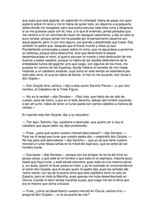 que supo que este gigante, en sabiendo mi orfandad, había de pasar con gran
poderío sobre mi reino y me lo había de quitar todo, sin dejarme una pequeña
aldea donde me recogiese; pero que podía escusar toda esta ruina y desgracia
si yo me quisiese casar con él; mas, a lo que él entendía, jamás pensaba que
me vendría a mí en voluntad de hacer tan desigual casamiento; y dijo en esto la
pura verdad, porque jamás me ha pasado por el pensamiento casarme con
aquel gigante, pero ni con otro alguno, por grande y desaforado que fuese. Dijo
también mi padre que, después que él fuese muerto y viese yo que
Pandafilando comenzaba a pasar sobre mi reino, que no aguardase a ponerme
en defensa, porque sería destruirme, sino que libremente le dejase
desembarazado el reino, si quería escusar la muerte y total destruición de mis
buenos y leales vasallos, porque no había de ser posible defenderme de la
endiablada fuerza del gigante; sino que luego, con algunos de los míos, me
pusiese en camino de las Españas, donde hallaría el remedio de mis males
hallando a un caballero andante, cuya fama en este tiempo se estendería por
todo este reino, el cual se había de llamar, si mal no me acuerdo, don Azote o
don Gigote.»
— Don Quijote diría, señora —dijo a esta sazón Sancho Panza—, o, por otro
nombre, el Caballero de la Triste Figura.
— Así es la verdad —dijo Dorotea—. «Dijo más: que había de ser alto de
cuerpo, seco de rostro, y que en el lado derecho, debajo del hombro izquierdo,
o por allí junto, había de tener un lunar pardo con ciertos cabellos a manera de
cerdas.»
En oyendo esto don Quijote, dijo a su escudero:
— Ten aquí, Sancho, hijo, ayúdame a desnudar, que quiero ver si soy el
caballero que aquel sabio rey dejó profetizado.
— Pues, ¿para qué quiere vuestra merced desnudarse? —dijo Dorotea. —
Para ver si tengo ese lunar que vuestro padre dijo —respondió don Quijote. —
No hay para qué desnudarse —dijo Sancho—, que yo sé que tiene vuestra
merced un lunar desas señas en la mitad del espinazo, que es señal de ser
hombre fuerte.
— Eso basta —dijo Dorotea—, porque con los amigos no se ha de mirar en
pocas cosas, y que esté en el hombro o que esté en el espinazo, importa poco;
basta que haya lunar, y esté donde estuviere, pues todo es una mesma carne;
y, sin duda, acertó mi buen padre en todo, y yo he acertado en encomendarme
al señor don Quijote, que él es por quien mi padre dijo, pues las señales del
rostro vienen con las de la buena fama que este caballero tiene no sólo en
España, pero en toda la Mancha, pues apenas me hube desembarcado en
Osuna, cuando oí decir tantas hazañas suyas, que luego me dio el alma que
era el mesmo que venía a buscar.
— Pues, ¿cómo se desembarcó vuestra merced en Osuna, señora mía —
preguntó don Quijote—, si no es puerto de mar?
 