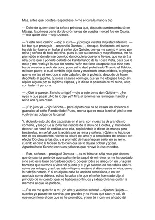 Mas, antes que Dorotea respondiese, tomó el cura la mano y dijo:
— Debe de querer decir la señora princesa que, después que desembarcó en
Málaga, la primera parte donde oyó nuevas de vuestra merced fue en Osuna.
— Eso quise decir —dijo Dorotea.
— Y esto lleva camino —dijo el cura—, y prosiga vuestra majestad adelante. —
No hay que proseguir —respondió Dorotea—, sino que, finalmente, mi suerte
ha sido tan buena en hallar al señor don Quijote, que ya me cuento y tengo por
reina y señora de todo mi reino, pues él, por su cortesía y magnificencia, me ha
prometido el don de irse conmigo dondequiera que yo le llevare, que no será a
otra parte que a ponerle delante de Pandafilando de la Fosca Vista, para que le
mate y me restituya lo que tan contra razón me tiene usurpado: que todo esto
ha de suceder a pedir de boca, pues así lo dejó profetizado Tinacrio el Sabidor,
mi buen padre; el cual también dejó dicho y escrito en letras caldeas, o griegas,
que yo no las sé leer, que si este caballero de la profecía, después de haber
degollado al gigante, quisiese casarse conmigo, que yo me otorgase luego sin
réplica alguna por su legítima esposa, y le diese la posesión de mi reino, junto
con la de mi persona.
— ¿Qué te parece, Sancho amigo? —dijo a este punto don Quijote—. ¿No
oyes lo que pasa? ¿No te lo dije yo? Mira si tenemos ya reino que mandar y
reina con quien casar.
— ¡Eso juro yo —dijo Sancho— para el puto que no se casare en abriendo el
gaznatico al señor Pandahilado! Pues, ¡monta que es mala la reina! ¡Así se me
vuelvan las pulgas de la cama!
Y, diciendo esto, dio dos zapatetas en el aire, con muestras de grandísimo
contento, y luego fue a tomar las riendas de la mula de Dorotea, y, haciéndola
detener, se hincó de rodillas ante ella, suplicándole le diese las manos para
besárselas, en señal que la recibía por su reina y señora. ¿Quién no había de
reír de los circustantes, viendo la locura del amo y la simplicidad del criado? En
efecto, Dorotea se las dio, y le prometió de hacerle gran señor en su reino,
cuando el cielo le hiciese tanto bien que se lo dejase cobrar y gozar.
Agradecióselo Sancho con tales palabras que renovó la risa en todos.
— Ésta, señores —prosiguió Dorotea—, es mi historia: sólo resta por deciros
que de cuanta gente de acompañamiento saqué de mi reino no me ha quedado
sino sólo este buen barbado escudero, porque todos se anegaron en una gran
borrasca que tuvimos a vista del puerto, y él y yo salimos en dos tablas a tierra,
como por milagro; y así, es todo milagro y misterio el discurso de mi vida, como
lo habréis notado. Y si en alguna cosa he andado demasiada, o no tan
acertada como debiera, echad la culpa a lo que el señor licenciado dijo al
principio de mi cuento: que los trabajos continuos y extraordinarios quitan la
memoria al que los padece.
— Ésa no me quitarán a mí, ¡oh alta y valerosa señora! —dijo don Quijote—,
cuantos yo pasare en serviros, por grandes y no vistos que sean; y así, de
nuevo confirmo el don que os he prometido, y juro de ir con vos al cabo del
 