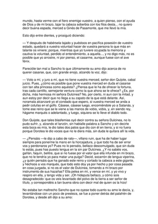 mundo, hasta verme con el fiero enemigo vuestro, a quien pienso, con el ayuda
de Dios y de mi brazo, tajar la cabeza soberbia con los filos desta... no quiero
decir buena espada, merced a Ginés de Pasamonte, que me llevó la mía.
Esto dijo entre dientes, y prosiguió diciendo:
— Y después de habérsela tajado y puéstoos en pacífica posesión de vuestro
estado, quedará a vuestra voluntad hacer de vuestra persona lo que más en
talante os viniere; porque, mientras que yo tuviere ocupada la memoria y
cautiva la voluntad, perdido el entendimiento, a aquella..., y no digo más, no es
posible que yo arrostre, ni por pienso, el casarme, aunque fuese con el ave
fénix.
Parecióle tan mal a Sancho lo que últimamente su amo dijo acerca de no
querer casarse, que, con grande enojo, alzando la voz, dijo:
— Voto a mí, y juro a mí, que no tiene vuestra merced, señor don Quijote, cabal
juicio. Pues, ¿cómo es posible que pone vuestra merced en duda el casarse
con tan alta princesa como aquésta? ¿Piensa que le ha de ofrecer la fortuna,
tras cada cantillo, semejante ventura como la que ahora se le ofrece? ¿Es, por
dicha, más hermosa mi señora Dulcinea? No, por cierto, ni aun con la mitad, y
aun estoy por decir que no llega a su zapato de la que está delante. Así,
noramala alcanzaré yo el condado que espero, si vuestra merced se anda a
pedir cotufas en el golfo. Cásese, cásese luego, encomiéndole yo a Satanás, y
tome ese reino que se le viene a las manos de vobis, vobis, y, en siendo rey,
hágame marqués o adelantado, y luego, siquiera se lo lleve el diablo todo.
Don Quijote, que tales blasfemias oyó decir contra su señora Dulcinea, no lo
pudo sufrir, y, alzando el lanzón, sin hablalle palabra a Sancho y sin decirle
esta boca es mía, le dio tales dos palos que dio con él en tierra; y si no fuera
porque Dorotea le dio voces que no le diera más, sin duda le quitara allí la vida.
— ¿Pensáis —le dijo a cabo de rato—, villano ruin, que ha de haber lugar
siempre para ponerme la mano en la horcajadura, y que todo ha de ser errar
vos y perdonaros yo? Pues no lo penséis, bellaco descomulgado, que sin duda
lo estás, pues has puesto lengua en la sin par Dulcinea. ¿Y no sabéis vos,
gañán, faquín, belitre, que si no fuese por el valor que ella infunde en mi brazo,
que no le tendría yo para matar una pulga? Decid, socarrón de lengua viperina,
¿y quién pensáis que ha ganado este reino y cortado la cabeza a este gigante,
y héchoos a vos marqués, que todo esto doy ya por hecho y por cosa pasada
en cosa juzgada, si no es el valor de Dulcinea, tomando a mi brazo por
instrumento de sus hazañas? Ella pelea en mí, y vence en mí, y yo vivo y
respiro en ella, y tengo vida y ser. ¡Oh hideputa bellaco, y cómo sois
desagradecido: que os veis levantado del polvo de la tierra a ser señor de
título, y correspondéis a tan buena obra con decir mal de quien os la hizo!
No estaba tan maltrecho Sancho que no oyese todo cuanto su amo le decía, y,
levantándose con un poco de presteza, se fue a poner detrás del palafrén de
Dorotea, y desde allí dijo a su amo:
 