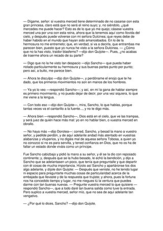— Dígame, señor: si vuestra merced tiene determinado de no casarse con esta
gran princesa, claro está que no será el reino suyo; y, no siéndolo, ¿qué
mercedes me puede hacer? Esto es de lo que yo me quejo; cásese vuestra
merced una por una con esta reina, ahora que la tenemos aquí como llovida del
cielo, y después puede volverse con mi señora Dulcinea; que reyes debe de
haber habido en el mundo que hayan sido amancebados. En lo de la
hermosura no me entremeto; que, en verdad, si va a decirla, que entrambas me
parecen bien, puesto que yo nunca he visto a la señora Dulcinea. — ¿Cómo
que no la has visto, traidor blasfemo? —dijo don Quijote—. Pues, ¿no acabas
de traerme ahora un recado de su parte?
— Digo que no la he visto tan despacio —dijo Sancho— que pueda haber
notado particularmente su hermosura y sus buenas partes punto por punto;
pero así, a bulto, me parece bien.
— Ahora te disculpo —dijo don Quijote—, y perdóname el enojo que te he
dado, que los primeros movimientos no son en manos de los hombres.
— Ya yo lo veo —respondió Sancho—; y así, en mí la gana de hablar siempre
es primero movimiento, y no puedo dejar de decir, por una vez siquiera, lo que
me viene a la lengua.
— Con todo eso —dijo don Quijote—, mira, Sancho, lo que hablas, porque
tantas veces va el cantarillo a la fuente..., y no te digo más.
— Ahora bien —respondió Sancho—, Dios está en el cielo, que ve las trampas,
y será juez de quién hace más mal: yo en no hablar bien, o vuestra merced en
obrallo.
— No haya más —dijo Dorotea—: corred, Sancho, y besad la mano a vuestro
señor, y pedilde perdón, y de aquí adelante andad más atentado en vuestras
alabanzas y vituperios, y no digáis mal de aquesa señora Tobosa, a quien yo
no conozco si no es para servilla, y tened confianza en Dios, que no os ha de
faltar un estado donde viváis como un príncipe.
Fue Sancho cabizbajo y pidió la mano a su señor, y él se la dio con reposado
continente; y, después que se la hubo besado, le echó la bendición, y dijo a
Sancho que se adelantasen un poco, que tenía que preguntalle y que departir
con él cosas de mucha importancia. Hízolo así Sancho y apartáronse los dos
algo adelante, y díjole don Quijote: — Después que veniste, no he tenido lugar
ni espacio para preguntarte muchas cosas de particularidad acerca de la
embajada que llevaste y de la respuesta que trujiste; y ahora, pues la fortuna
nos ha concedido tiempo y lugar, no me niegues tú la ventura que puedes
darme con tan buenas nuevas. — Pregunte vuestra merced lo que quisiere —
respondió Sancho—, que a todo daré tan buena salida como tuve la entrada.
Pero suplico a vuestra merced, señor mío, que no sea de aquí adelante tan
vengativo.
— ¿Por qué lo dices, Sancho? —dijo don Quijote.
 