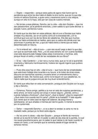 — Dígolo —respondió— porque estos palos de agora más fueron por la
pendencia que entre los dos trabó el diablo la otra noche, que por lo que dije
contra mi señora Dulcinea, a quien amo y reverencio como a una reliquia,
aunque en ella no lo haya, sólo por ser cosa de vuestra merced.
— No tornes a esas pláticas, Sancho, por tu vida —dijo don Quijote—, que me
dan pesadumbre; ya te perdoné entonces, y bien sabes tú que suele decirse: a
pecado nuevo, penitencia nueva.
En tanto que los dos iban en estas pláticas, dijo el cura a Dorotea que había
andado muy discreta, así en el cuento como en la brevedad dél, y en la
similitud que tuvo con los de los libros de caballerías. Ella dijo que muchos
ratos se había entretenido en leellos, pero que no sabía ella dónde eran las
provincias ni puertos de mar, y que así había dicho a tiento que se había
desembarcado en Osuna.
— Yo lo entendí así —dijo el cura—, y por eso acudí luego a decir lo que dije,
con que se acomodó todo. Pero, ¿no es cosa estraña ver con cuánta facilidad
cree este desventurado hidalgo todas estas invenciones y mentiras, sólo
porque llevan el estilo y modo de las necedades de sus libros?
— Sí es —dijo Cardenio—, y tan rara y nunca vista, que yo no sé si queriendo
inventarla y fabricarla mentirosamente, hubiera tan agudo ingenio que pudiera
dar en ella.
— Pues otra cosa hay en ello —dijo el cura—: que fuera de las simplicidades
que este buen hidalgo dice tocantes a su locura, si le tratan de otras cosas,
discurre con bonísimas razones y muestra tener un entendimiento claro y
apacible en todo. De manera que, como no le toquen en sus caballerías, no
habrá nadie que le juzgue sino por de muy buen entendimiento.
En tanto que ellos iban en esta conversación, prosiguió don Quijote con la suya
y dijo a Sancho:
— Echemos, Panza amigo, pelillos a la mar en esto de nuestras pendencias, y
dime ahora, sin tener cuenta con enojo ni rencor alguno: ¿Dónde, cómo y
cuándo hallaste a Dulcinea? ¿Qué hacía? ¿Qué le dijiste? ¿Qué te respondió?
¿Qué rostro hizo cuando leía mi carta? ¿Quién te la trasladó? Y todo aquello
que vieres que en este caso es digno de saberse, de preguntarse y
satisfacerse, sin que añadas o mientas por darme gusto, ni menos te acortes
por no quitármele.
— Señor —respondió Sancho—, si va a decir la verdad, la carta no me la
trasladó nadie, porque yo no llevé carta alguna.
— Así es como tú dices —dijo don Quijote—, porque el librillo de memoria
donde yo la escribí le hallé en mi poder a cabo de dos días de tu partida, lo cual
me causó grandísima pena, por no saber lo que habías tú de hacer cuando te
vieses sin carta, y creí siempre que te volvieras desde el lugar donde la
echaras menos.
 