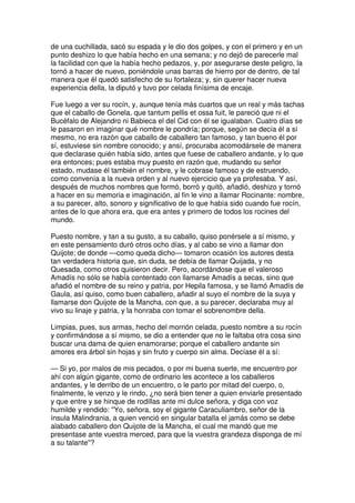 de una cuchillada, sacó su espada y le dio dos golpes, y con el primero y en un
punto deshizo lo que había hecho en una semana; y no dejó de parecerle mal
la facilidad con que la había hecho pedazos, y, por asegurarse deste peligro, la
tornó a hacer de nuevo, poniéndole unas barras de hierro por de dentro, de tal
manera que él quedó satisfecho de su fortaleza; y, sin querer hacer nueva
experiencia della, la diputó y tuvo por celada finísima de encaje.
Fue luego a ver su rocín, y, aunque tenía más cuartos que un real y más tachas
que el caballo de Gonela, que tantum pellis et ossa fuit, le pareció que ni el
Bucéfalo de Alejandro ni Babieca el del Cid con él se igualaban. Cuatro días se
le pasaron en imaginar qué nombre le pondría; porque, según se decía él a sí
mesmo, no era razón que caballo de caballero tan famoso, y tan bueno él por
sí, estuviese sin nombre conocido; y ansí, procuraba acomodársele de manera
que declarase quién había sido, antes que fuese de caballero andante, y lo que
era entonces; pues estaba muy puesto en razón que, mudando su señor
estado, mudase él también el nombre, y le cobrase famoso y de estruendo,
como convenía a la nueva orden y al nuevo ejercicio que ya profesaba. Y así,
después de muchos nombres que formó, borró y quitó, añadió, deshizo y tornó
a hacer en su memoria e imaginación, al fin le vino a llamar Rocinante: nombre,
a su parecer, alto, sonoro y significativo de lo que había sido cuando fue rocín,
antes de lo que ahora era, que era antes y primero de todos los rocines del
mundo.
Puesto nombre, y tan a su gusto, a su caballo, quiso ponérsele a sí mismo, y
en este pensamiento duró otros ocho días, y al cabo se vino a llamar don
Quijote; de donde —como queda dicho— tomaron ocasión los autores desta
tan verdadera historia que, sin duda, se debía de llamar Quijada, y no
Quesada, como otros quisieron decir. Pero, acordándose que el valeroso
Amadís no sólo se había contentado con llamarse Amadís a secas, sino que
añadió el nombre de su reino y patria, por Hepila famosa, y se llamó Amadís de
Gaula, así quiso, como buen caballero, añadir al suyo el nombre de la suya y
llamarse don Quijote de la Mancha, con que, a su parecer, declaraba muy al
vivo su linaje y patria, y la honraba con tomar el sobrenombre della.
Limpias, pues, sus armas, hecho del morrión celada, puesto nombre a su rocín
y confirmándose a sí mismo, se dio a entender que no le faltaba otra cosa sino
buscar una dama de quien enamorarse; porque el caballero andante sin
amores era árbol sin hojas y sin fruto y cuerpo sin alma. Decíase él a sí:
— Si yo, por malos de mis pecados, o por mi buena suerte, me encuentro por
ahí con algún gigante, como de ordinario les acontece a los caballeros
andantes, y le derribo de un encuentro, o le parto por mitad del cuerpo, o,
finalmente, le venzo y le rindo, ¿no será bien tener a quien enviarle presentado
y que entre y se hinque de rodillas ante mi dulce señora, y diga con voz
humilde y rendido: ''Yo, señora, soy el gigante Caraculiambro, señor de la
ínsula Malindrania, a quien venció en singular batalla el jamás como se debe
alabado caballero don Quijote de la Mancha, el cual me mandó que me
presentase ante vuestra merced, para que la vuestra grandeza disponga de mí
a su talante''?
 