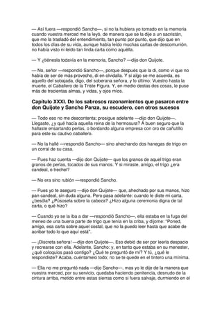 — Así fuera —respondió Sancho—, si no la hubiera yo tomado en la memoria
cuando vuestra merced me la leyó, de manera que se la dije a un sacristán,
que me la trasladó del entendimiento, tan punto por punto, que dijo que en
todos los días de su vida, aunque había leído muchas cartas de descomunión,
no había visto ni leído tan linda carta como aquélla.
— Y ¿tiénesla todavía en la memoria, Sancho? —dijo don Quijote.
— No, señor —respondió Sancho—, porque después que la di, como vi que no
había de ser de más provecho, di en olvidalla. Y si algo se me acuerda, es
aquello del sobajada, digo, del soberana señora, y lo último: Vuestro hasta la
muerte, el Caballero de la Triste Figura. Y, en medio destas dos cosas, le puse
más de trecientas almas, y vidas, y ojos míos.
Capítulo XXXI. De los sabrosos razonamientos que pasaron entre
don Quijote y Sancho Panza, su escudero, con otros sucesos
— Todo eso no me descontenta; prosigue adelante —dijo don Quijote—.
Llegaste, ¿y qué hacía aquella reina de la hermosura? A buen seguro que la
hallaste ensartando perlas, o bordando alguna empresa con oro de cañutillo
para este su cautivo caballero.
— No la hallé —respondió Sancho— sino ahechando dos hanegas de trigo en
un corral de su casa.
— Pues haz cuenta —dijo don Quijote— que los granos de aquel trigo eran
granos de perlas, tocados de sus manos. Y si miraste, amigo, el trigo ¿era
candeal, o trechel?
— No era sino rubión —respondió Sancho.
— Pues yo te aseguro —dijo don Quijote— que, ahechado por sus manos, hizo
pan candeal, sin duda alguna. Pero pasa adelante: cuando le diste mi carta,
¿besóla? ¿Púsosela sobre la cabeza? ¿Hizo alguna ceremonia digna de tal
carta, o qué hizo?
— Cuando yo se la iba a dar —respondió Sancho—, ella estaba en la fuga del
meneo de una buena parte de trigo que tenía en la criba, y díjome: ''Poned,
amigo, esa carta sobre aquel costal, que no la puedo leer hasta que acabe de
acribar todo lo que aquí está''.
— ¡Discreta señora! —dijo don Quijote—. Eso debió de ser por leerla despacio
y recrearse con ella. Adelante, Sancho: y, en tanto que estaba en su menester,
¿qué coloquios pasó contigo? ¿Qué te preguntó de mí? Y tú, ¿qué le
respondiste? Acaba, cuéntamelo todo; no se te quede en el tintero una mínima.
— Ella no me preguntó nada —dijo Sancho—, mas yo le dije de la manera que
vuestra merced, por su servicio, quedaba haciendo penitencia, desnudo de la
cintura arriba, metido entre estas sierras como si fuera salvaje, durmiendo en el
 