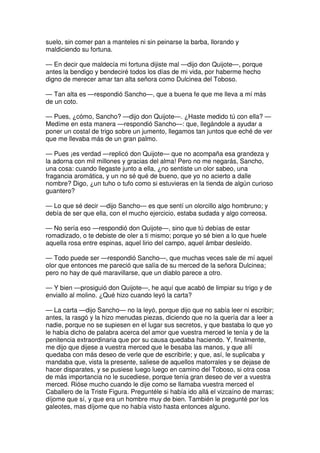 suelo, sin comer pan a manteles ni sin peinarse la barba, llorando y
maldiciendo su fortuna.
— En decir que maldecía mi fortuna dijiste mal —dijo don Quijote—, porque
antes la bendigo y bendeciré todos los días de mi vida, por haberme hecho
digno de merecer amar tan alta señora como Dulcinea del Toboso.
— Tan alta es —respondió Sancho—, que a buena fe que me lleva a mí más
de un coto.
— Pues, ¿cómo, Sancho? —dijo don Quijote—. ¿Haste medido tú con ella? —
Medíme en esta manera —respondió Sancho—: que, llegándole a ayudar a
poner un costal de trigo sobre un jumento, llegamos tan juntos que eché de ver
que me llevaba más de un gran palmo.
— Pues ¡es verdad —replicó don Quijote— que no acompaña esa grandeza y
la adorna con mil millones y gracias del alma! Pero no me negarás, Sancho,
una cosa: cuando llegaste junto a ella, ¿no sentiste un olor sabeo, una
fragancia aromática, y un no sé qué de bueno, que yo no acierto a dalle
nombre? Digo, ¿un tuho o tufo como si estuvieras en la tienda de algún curioso
guantero?
— Lo que sé decir —dijo Sancho— es que sentí un olorcillo algo hombruno; y
debía de ser que ella, con el mucho ejercicio, estaba sudada y algo correosa.
— No sería eso —respondió don Quijote—, sino que tú debías de estar
romadizado, o te debiste de oler a ti mismo; porque yo sé bien a lo que huele
aquella rosa entre espinas, aquel lirio del campo, aquel ámbar desleído.
— Todo puede ser —respondió Sancho—, que muchas veces sale de mí aquel
olor que entonces me pareció que salía de su merced de la señora Dulcinea;
pero no hay de qué maravillarse, que un diablo parece a otro.
— Y bien —prosiguió don Quijote—, he aquí que acabó de limpiar su trigo y de
enviallo al molino. ¿Qué hizo cuando leyó la carta?
— La carta —dijo Sancho— no la leyó, porque dijo que no sabía leer ni escribir;
antes, la rasgó y la hizo menudas piezas, diciendo que no la quería dar a leer a
nadie, porque no se supiesen en el lugar sus secretos, y que bastaba lo que yo
le había dicho de palabra acerca del amor que vuestra merced le tenía y de la
penitencia extraordinaria que por su causa quedaba haciendo. Y, finalmente,
me dijo que dijese a vuestra merced que le besaba las manos, y que allí
quedaba con más deseo de verle que de escribirle; y que, así, le suplicaba y
mandaba que, vista la presente, saliese de aquellos matorrales y se dejase de
hacer disparates, y se pusiese luego luego en camino del Toboso, si otra cosa
de más importancia no le sucediese, porque tenía gran deseo de ver a vuestra
merced. Rióse mucho cuando le dije como se llamaba vuestra merced el
Caballero de la Triste Figura. Preguntéle si había ido allá el vizcaíno de marras;
díjome que sí, y que era un hombre muy de bien. También le pregunté por los
galeotes, mas díjome que no había visto hasta entonces alguno.
 