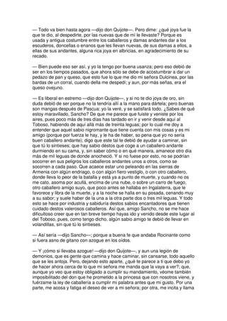 — Todo va bien hasta agora —dijo don Quijote—. Pero dime: ¿qué joya fue la
que te dio, al despedirte, por las nuevas que de mí le llevaste? Porque es
usada y antigua costumbre entre los caballeros y damas andantes dar a los
escuderos, doncellas o enanos que les llevan nuevas, de sus damas a ellos, a
ellas de sus andantes, alguna rica joya en albricias, en agradecimiento de su
recado.
— Bien puede eso ser así, y yo la tengo por buena usanza; pero eso debió de
ser en los tiempos pasados, que ahora sólo se debe de acostumbrar a dar un
pedazo de pan y queso, que esto fue lo que me dio mi señora Dulcinea, por las
bardas de un corral, cuando della me despedí; y aun, por más señas, era el
queso ovejuno.
— Es liberal en estremo —dijo don Quijote—, y si no te dio joya de oro, sin
duda debió de ser porque no la tendría allí a la mano para dártela; pero buenas
son mangas después de Pascua: yo la veré, y se satisfará todo. ¿Sabes de qué
estoy maravillado, Sancho? De que me parece que fuiste y veniste por los
aires, pues poco más de tres días has tardado en ir y venir desde aquí al
Toboso, habiendo de aquí allá más de treinta leguas; por lo cual me doy a
entender que aquel sabio nigromante que tiene cuenta con mis cosas y es mi
amigo (porque por fuerza le hay, y le ha de haber, so pena que yo no sería
buen caballero andante); digo que este tal te debió de ayudar a caminar, sin
que tú lo sintieses; que hay sabio déstos que coge a un caballero andante
durmiendo en su cama, y, sin saber cómo o en qué manera, amanece otro día
más de mil leguas de donde anocheció. Y si no fuese por esto, no se podrían
socorrer en sus peligros los caballeros andantes unos a otros, como se
socorren a cada paso. Que acaece estar uno peleando en las sierras de
Armenia con algún endriago, o con algún fiero vestiglo, o con otro caballero,
donde lleva lo peor de la batalla y está ya a punto de muerte, y cuando no os
me cato, asoma por acullá, encima de una nube, o sobre un carro de fuego,
otro caballero amigo suyo, que poco antes se hallaba en Ingalaterra, que le
favorece y libra de la muerte, y a la noche se halla en su posada, cenando muy
a su sabor; y suele haber de la una a la otra parte dos o tres mil leguas. Y todo
esto se hace por industria y sabiduría destos sabios encantadores que tienen
cuidado destos valerosos caballeros. Así que, amigo Sancho, no se me hace
dificultoso creer que en tan breve tiempo hayas ido y venido desde este lugar al
del Toboso, pues, como tengo dicho, algún sabio amigo te debió de llevar en
volandillas, sin que tú lo sintieses.
— Así sería —dijo Sancho—; porque a buena fe que andaba Rocinante como
si fuera asno de gitano con azogue en los oídos.
— Y ¡cómo si llevaba azogue! —dijo don Quijote—, y aun una legión de
demonios, que es gente que camina y hace caminar, sin cansarse, todo aquello
que se les antoja. Pero, dejando esto aparte, ¿qué te parece a ti que debo yo
de hacer ahora cerca de lo que mi señora me manda que la vaya a ver?; que,
aunque yo veo que estoy obligado a cumplir su mandamiento, véome también
imposibilitado del don que he prometido a la princesa que con nosotros viene, y
fuérzame la ley de caballería a cumplir mi palabra antes que mi gusto. Por una
parte, me acosa y fatiga el deseo de ver a mi señora; por otra, me incita y llama
 