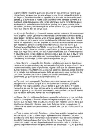 la prometida fe y la gloria que he de alcanzar en esta empresa. Pero lo que
pienso hacer será caminar apriesa y llegar presto donde está este gigante, y,
en llegando, le cortaré la cabeza, y pondré a la princesa pacíficamente en su
estado, y al punto daré la vuelta a ver a la luz que mis sentidos alumbra, a la
cual daré tales disculpas que ella venga a tener por buena mi tardanza, pues
verá que todo redunda en aumento de su gloria y fama, pues cuanta yo he
alcanzado, alcanzo y alcanzare por las armas en esta vida, toda me viene del
favor que ella me da y de ser yo suyo.
— ¡Ay —dijo Sancho—, y cómo está vuestra merced lastimado de esos cascos!
Pues dígame, señor: ¿piensa vuestra merced caminar este camino en balde, y
dejar pasar y perder un tan rico y tan principal casamiento como éste, donde le
dan en dote un reino, que a buena verdad que he oído decir que tiene más de
veinte mil leguas de contorno, y que es abundantísimo de todas las cosas que
son necesarias para el sustento de la vida humana, y que es mayor que
Portugal y que Castilla juntos? Calle, por amor de Dios, y tenga vergüenza de
lo que ha dicho, y tome mi consejo, y perdóneme, y cásese luego en el primer
lugar que haya cura; y si no, ahí está nuestro licenciado, que lo hará de perlas.
Y advierta que ya tengo edad para dar consejos, y que este que le doy le viene
de molde, y que más vale pájaro en mano que buitre volando, porque quien
bien tiene y mal escoge, por bien que se enoja no se venga.
— Mira, Sancho —respondió don Quijote—: si el consejo que me das de que
me case es porque sea luego rey, en matando al gigante, y tenga cómodo para
hacerte mercedes y darte lo prometido, hágote saber que sin casarme podré
cumplir tu deseo muy fácilmente, porque yo sacaré de adahala, antes de entrar
en la batalla, que, saliendo vencedor della, ya que no me case, me han de dar
una parte del reino, para que la pueda dar a quien yo quisiere; y, en
dándomela, ¿a quién quieres tú que la dé sino a ti?
— Eso está claro —respondió Sancho—, pero mire vuestra merced que la
escoja hacia la marina, porque, si no me contentare la vivienda, pueda
embarcar mis negros vasallos y hacer dellos lo que ya he dicho. Y vuestra
merced no se cure de ir por agora a ver a mi señora Dulcinea, sino váyase a
matar al gigante, y concluyamos este negocio; que por Dios que se me asienta
que ha de ser de mucha honra y de mucho provecho.
— Dígote, Sancho —dijo don Quijote—, que estás en lo cierto, y que habré de
tomar tu consejo en cuanto el ir antes con la princesa que a ver a Dulcinea. Y
avísote que no digas nada a nadie, ni a los que con nosotros vienen, de lo que
aquí hemos departido y tratado; que, pues Dulcinea es tan recatada que no
quiere que se sepan sus pensamientos, no será bien que yo, ni otro por mí, los
descubra.
— Pues si eso es así —dijo Sancho—, ¿cómo hace vuestra merced que todos
los que vence por su brazo se vayan a presentar ante mi señora Dulcinea,
siendo esto firma de su nombre que la quiere bien y que es su enamorado? Y,
siendo forzoso que los que fueren se han de ir a hincar de finojos ante su
presencia, y decir que van de parte de vuestra merced a dalle la obediencia,
¿cómo se pueden encubrir los pensamientos de entrambos? — ¡Oh, qué necio
 