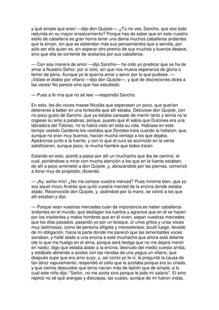 y qué simple que eres! —dijo don Quijote—. ¿Tú no ves, Sancho, que eso todo
redunda en su mayor ensalzamiento? Porque has de saber que en este nuestro
estilo de caballería es gran honra tener una dama muchos caballeros andantes
que la sirvan, sin que se estiendan más sus pensamientos que a servilla, por
sólo ser ella quien es, sin esperar otro premio de sus muchos y buenos deseos,
sino que ella se contente de acetarlos por sus caballeros.
— Con esa manera de amor —dijo Sancho— he oído yo predicar que se ha de
amar a Nuestro Señor, por sí solo, sin que nos mueva esperanza de gloria o
temor de pena. Aunque yo le querría amar y servir por lo que pudiese. —
¡Válate el diablo por villano —dijo don Quijote—, y qué de discreciones dices a
las veces! No parece sino que has estudiado.
— Pues a fe mía que no sé leer —respondió Sancho.
En esto, les dio voces maese Nicolás que esperasen un poco, que querían
detenerse a beber en una fontecilla que allí estaba. Detúvose don Quijote, con
no poco gusto de Sancho, que ya estaba cansado de mentir tanto y temía no le
cogiese su amo a palabras; porque, puesto que él sabía que Dulcinea era una
labradora del Toboso, no la había visto en toda su vida. Habíase en este
tiempo vestido Cardenio los vestidos que Dorotea traía cuando la hallaron, que,
aunque no eran muy buenos, hacían mucha ventaja a los que dejaba.
Apeáronse junto a la fuente, y con lo que el cura se acomodó en la venta
satisficieron, aunque poco, la mucha hambre que todos traían.
Estando en esto, acertó a pasar por allí un muchacho que iba de camino, el
cual, poniéndose a mirar con mucha atención a los que en la fuente estaban,
de allí a poco arremetió a don Quijote, y, abrazándole por las piernas, comenzó
a llorar muy de propósito, diciendo:
— ¡Ay, señor mío! ¿No me conoce vuestra merced? Pues míreme bien, que yo
soy aquel mozo Andrés que quitó vuestra merced de la encina donde estaba
atado. Reconocióle don Quijote, y, asiéndole por la mano, se volvió a los que
allí estaban y dijo:
— Porque vean vuestras mercedes cuán de importancia es haber caballeros
andantes en el mundo, que desfagan los tuertos y agravios que en él se hacen
por los insolentes y malos hombres que en él viven, sepan vuestras mercedes
que los días pasados, pasando yo por un bosque, oí unos gritos y unas voces
muy lastimosas, como de persona afligida y menesterosa; acudí luego, llevado
de mi obligación, hacia la parte donde me pareció que las lamentables voces
sonaban, y hallé atado a una encina a este muchacho que ahora está delante
(de lo que me huelgo en el alma, porque será testigo que no me dejará mentir
en nada); digo que estaba atado a la encina, desnudo del medio cuerpo arriba,
y estábale abriendo a azotes con las riendas de una yegua un villano, que
después supe que era amo suyo; y, así como yo le vi, le pregunté la causa de
tan atroz vapulamiento; respondió el zafio que le azotaba porque era su criado,
y que ciertos descuidos que tenía nacían más de ladrón que de simple; a lo
cual este niño dijo: ''Señor, no me azota sino porque le pido mi salario''. El amo
replicó no sé qué arengas y disculpas, las cuales, aunque de mí fueron oídas,
 