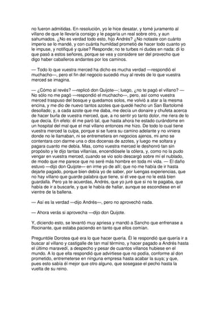 no fueron admitidas. En resolución, yo le hice desatar, y tomé juramento al
villano de que le llevaría consigo y le pagaría un real sobre otro, y aun
sahumados. ¿No es verdad todo esto, hijo Andrés? ¿No notaste con cuánto
imperio se lo mandé, y con cuánta humildad prometió de hacer todo cuanto yo
le impuse, y notifiqué y quise? Responde; no te turbes ni dudes en nada: di lo
que pasó a estos señores, porque se vea y considere ser del provecho que
digo haber caballeros andantes por los caminos.
— Todo lo que vuestra merced ha dicho es mucha verdad —respondió el
muchacho—, pero el fin del negocio sucedió muy al revés de lo que vuestra
merced se imagina.
— ¿Cómo al revés? —replicó don Quijote—; luego, ¿no te pagó el villano? —
No sólo no me pagó —respondió el muchacho—, pero, así como vuestra
merced traspuso del bosque y quedamos solos, me volvió a atar a la mesma
encina, y me dio de nuevo tantos azotes que quedé hecho un San Bartolomé
desollado; y, a cada azote que me daba, me decía un donaire y chufeta acerca
de hacer burla de vuestra merced, que, a no sentir yo tanto dolor, me riera de lo
que decía. En efeto: él me paró tal, que hasta ahora he estado curándome en
un hospital del mal que el mal villano entonces me hizo. De todo lo cual tiene
vuestra merced la culpa, porque si se fuera su camino adelante y no viniera
donde no le llamaban, ni se entremetiera en negocios ajenos, mi amo se
contentara con darme una o dos docenas de azotes, y luego me soltara y
pagara cuanto me debía. Mas, como vuestra merced le deshonró tan sin
propósito y le dijo tantas villanías, encendiósele la cólera, y, como no la pudo
vengar en vuestra merced, cuando se vio solo descargó sobre mí el nublado,
de modo que me parece que no seré más hombre en toda mi vida. — El daño
estuvo —dijo don Quijote— en irme yo de allí; que no me había de ir hasta
dejarte pagado, porque bien debía yo de saber, por luengas experiencias, que
no hay villano que guarde palabra que tiene, si él vee que no le está bien
guardalla. Pero ya te acuerdas, Andrés, que yo juré que si no te pagaba, que
había de ir a buscarle, y que le había de hallar, aunque se escondiese en el
vientre de la ballena.
— Así es la verdad —dijo Andrés—, pero no aprovechó nada.
— Ahora verás si aprovecha —dijo don Quijote.
Y, diciendo esto, se levantó muy apriesa y mandó a Sancho que enfrenase a
Rocinante, que estaba paciendo en tanto que ellos comían.
Preguntóle Dorotea qué era lo que hacer quería. Él le respondió que quería ir a
buscar al villano y castigalle de tan mal término, y hacer pagado a Andrés hasta
el último maravedí, a despecho y pesar de cuantos villanos hubiese en el
mundo. A lo que ella respondió que advirtiese que no podía, conforme al don
prometido, entremeterse en ninguna empresa hasta acabar la suya; y que,
pues esto sabía él mejor que otro alguno, que sosegase el pecho hasta la
vuelta de su reino.
 