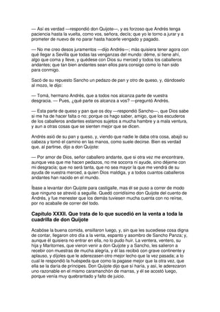 — Así es verdad —respondió don Quijote—, y es forzoso que Andrés tenga
paciencia hasta la vuelta, como vos, señora, decís; que yo le torno a jurar y a
prometer de nuevo de no parar hasta hacerle vengado y pagado.
— No me creo desos juramentos —dijo Andrés—; más quisiera tener agora con
qué llegar a Sevilla que todas las venganzas del mundo: déme, si tiene ahí,
algo que coma y lleve, y quédese con Dios su merced y todos los caballeros
andantes; que tan bien andantes sean ellos para consigo como lo han sido
para conmigo.
Sacó de su repuesto Sancho un pedazo de pan y otro de queso, y, dándoselo
al mozo, le dijo:
— Tomá, hermano Andrés, que a todos nos alcanza parte de vuestra
desgracia. — Pues, ¿qué parte os alcanza a vos? —preguntó Andrés.
— Esta parte de queso y pan que os doy —respondió Sancho—, que Dios sabe
si me ha de hacer falta o no; porque os hago saber, amigo, que los escuderos
de los caballeros andantes estamos sujetos a mucha hambre y a mala ventura,
y aun a otras cosas que se sienten mejor que se dicen.
Andrés asió de su pan y queso, y, viendo que nadie le daba otra cosa, abajó su
cabeza y tomó el camino en las manos, como suele decirse. Bien es verdad
que, al partirse, dijo a don Quijote:
— Por amor de Dios, señor caballero andante, que si otra vez me encontrare,
aunque vea que me hacen pedazos, no me socorra ni ayude, sino déjeme con
mi desgracia; que no será tanta, que no sea mayor la que me vendrá de su
ayuda de vuestra merced, a quien Dios maldiga, y a todos cuantos caballeros
andantes han nacido en el mundo.
Íbase a levantar don Quijote para castigalle, mas él se puso a correr de modo
que ninguno se atrevió a seguille. Quedó corridísimo don Quijote del cuento de
Andrés, y fue menester que los demás tuviesen mucha cuenta con no reírse,
por no acaballe de correr del todo.
Capítulo XXXII. Que trata de lo que sucedió en la venta a toda la
cuadrilla de don Quijote
Acabóse la buena comida, ensillaron luego, y, sin que les sucediese cosa digna
de contar, llegaron otro día a la venta, espanto y asombro de Sancho Panza; y,
aunque él quisiera no entrar en ella, no lo pudo huir. La ventera, ventero, su
hija y Maritornes, que vieron venir a don Quijote y a Sancho, les salieron a
recebir con muestras de mucha alegría, y él las recibió con grave continente y
aplauso, y díjoles que le aderezasen otro mejor lecho que la vez pasada; a lo
cual le respondió la huéspeda que como la pagase mejor que la otra vez, que
ella se la daría de príncipes. Don Quijote dijo que sí haría, y así, le aderezaron
uno razonable en el mismo caramanchón de marras, y él se acostó luego,
porque venía muy quebrantado y falto de juicio.
 
