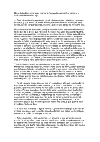 No se hubo bien encerrado, cuando la huéspeda arremetió al barbero, y,
asiéndole de la barba, dijo:
— Para mi santiguada, que no se ha aún de aprovechar más de mi rabo para
su barba, y que me ha de volver mi cola; que anda lo de mi marido por esos
suelos, que es vergüenza; digo, el peine, que solía yo colgar de mi buena cola.
No se la quería dar el barbero, aunque ella más tiraba, hasta que el licenciado
le dijo que se la diese, que ya no era menester más usar de aquella industria,
sino que se descubriese y mostrase en su misma forma, y dijese a don Quijote
que cuando le despojaron los ladrones galeotes se habían venido a aquella
venta huyendo; y que si preguntase por el escudero de la princesa, le dirían
que ella le había enviado adelante a dar aviso a los de su reino como ella iba y
llevaba consigo el libertador de todos. Con esto, dio de buena gana la cola a la
ventera el barbero, y asimismo le volvieron todos los adherentes que había
prestado para la libertad de don Quijote. Espantáronse todos los de la venta de
la hermosura de Dorotea, y aun del buen talle del zagal Cardenio. Hizo el cura
que les aderezasen de comer de lo que en la venta hubiese, y el huésped, con
esperanza de mejor paga, con diligencia les aderezó una razonable comida; y a
todo esto dormía don Quijote, y fueron de parecer de no despertalle, porque
más provecho le haría por entonces el dormir que el comer.
Trataron sobre comida, estando delante el ventero, su mujer, su hija,
Maritornes, todos los pasajeros, de la estraña locura de don Quijote y del modo
que le habían hallado. La huéspeda les contó lo que con él y con el arriero les
había acontecido, y, mirando si acaso estaba allí Sancho, como no le viese,
contó todo lo de su manteamiento, de que no poco gusto recibieron. Y, como el
cura dijese que los libros de caballerías que don Quijote había leído le habían
vuelto el juicio, dijo el ventero:
— No sé yo cómo puede ser eso; que en verdad que, a lo que yo entiendo, no
hay mejor letrado en el mundo, y que tengo ahí dos o tres dellos, con otros
papeles, que verdaderamente me han dado la vida, no sólo a mí, sino a otros
muchos. Porque, cuando es tiempo de la siega, se recogen aquí, las fiestas,
muchos segadores, y siempre hay algunos que saben leer, el cual coge uno
destos libros en las manos, y rodeámonos dél más de treinta, y estámosle
escuchando con tanto gusto que nos quita mil canas; a lo menos, de mí sé
decir que cuando oyo decir aquellos furibundos y terribles golpes que los
caballeros pegan, que me toma gana de hacer otro tanto, y que querría estar
oyéndolos noches y días.
— Y yo ni más ni menos —dijo la ventera—, porque nunca tengo buen rato en
mi casa sino aquel que vos estáis escuchando leer: que estáis tan embobado,
que no os acordáis de reñir por entonces.
— Así es la verdad —dijo Maritornes—, y a buena fe que yo también gusto
mucho de oír aquellas cosas, que son muy lindas; y más, cuando cuentan que
se está la otra señora debajo de unos naranjos abrazada con su caballero, y
que les está una dueña haciéndoles la guarda, muerta de envidia y con mucho
sobresalto. Digo que todo esto es cosa de mieles.
 