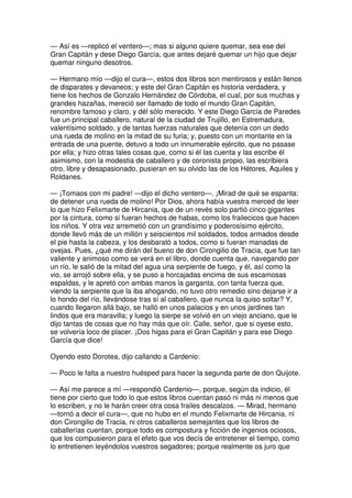 — Así es —replicó el ventero—; mas si alguno quiere quemar, sea ese del
Gran Capitán y dese Diego García, que antes dejaré quemar un hijo que dejar
quemar ninguno desotros.
— Hermano mío —dijo el cura—, estos dos libros son mentirosos y están llenos
de disparates y devaneos; y este del Gran Capitán es historia verdadera, y
tiene los hechos de Gonzalo Hernández de Córdoba, el cual, por sus muchas y
grandes hazañas, mereció ser llamado de todo el mundo Gran Capitán,
renombre famoso y claro, y dél sólo merecido. Y este Diego García de Paredes
fue un principal caballero, natural de la ciudad de Trujillo, en Estremadura,
valentísimo soldado, y de tantas fuerzas naturales que detenía con un dedo
una rueda de molino en la mitad de su furia; y, puesto con un montante en la
entrada de una puente, detuvo a todo un innumerable ejército, que no pasase
por ella; y hizo otras tales cosas que, como si él las cuenta y las escribe él
asimismo, con la modestia de caballero y de coronista propio, las escribiera
otro, libre y desapasionado, pusieran en su olvido las de los Hétores, Aquiles y
Roldanes.
— ¡Tomaos con mi padre! —dijo el dicho ventero—. ¡Mirad de qué se espanta:
de detener una rueda de molino! Por Dios, ahora había vuestra merced de leer
lo que hizo Felixmarte de Hircania, que de un revés solo partió cinco gigantes
por la cintura, como si fueran hechos de habas, como los frailecicos que hacen
los niños. Y otra vez arremetió con un grandísimo y poderosísimo ejército,
donde llevó más de un millón y seiscientos mil soldados, todos armados desde
el pie hasta la cabeza, y los desbarató a todos, como si fueran manadas de
ovejas. Pues, ¿qué me dirán del bueno de don Cirongilio de Tracia, que fue tan
valiente y animoso como se verá en el libro, donde cuenta que, navegando por
un río, le salió de la mitad del agua una serpiente de fuego, y él, así como la
vio, se arrojó sobre ella, y se puso a horcajadas encima de sus escamosas
espaldas, y le apretó con ambas manos la garganta, con tanta fuerza que,
viendo la serpiente que la iba ahogando, no tuvo otro remedio sino dejarse ir a
lo hondo del río, llevándose tras sí al caballero, que nunca la quiso soltar? Y,
cuando llegaron allá bajo, se halló en unos palacios y en unos jardines tan
lindos que era maravilla; y luego la sierpe se volvió en un viejo anciano, que le
dijo tantas de cosas que no hay más que oír. Calle, señor, que si oyese esto,
se volvería loco de placer. ¡Dos higas para el Gran Capitán y para ese Diego
García que dice!
Oyendo esto Dorotea, dijo callando a Cardenio:
— Poco le falta a nuestro huésped para hacer la segunda parte de don Quijote.
— Así me parece a mí —respondió Cardenio—, porque, según da indicio, él
tiene por cierto que todo lo que estos libros cuentan pasó ni más ni menos que
lo escriben, y no le harán creer otra cosa frailes descalzos. — Mirad, hermano
—tornó a decir el cura—, que no hubo en el mundo Felixmarte de Hircania, ni
don Cirongilio de Tracia, ni otros caballeros semejantes que los libros de
caballerías cuentan, porque todo es compostura y ficción de ingenios ociosos,
que los compusieron para el efeto que vos decís de entretener el tiempo, como
lo entretienen leyéndolos vuestros segadores; porque realmente os juro que
 