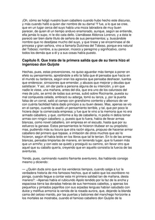 ¡Oh, cómo se holgó nuestro buen caballero cuando hubo hecho este discurso,
y más cuando halló a quien dar nombre de su dama! Y fue, a lo que se cree,
que en un lugar cerca del suyo había una moza labradora de muy buen
parecer, de quien él un tiempo anduvo enamorado, aunque, según se entiende,
ella jamás lo supo, ni le dio cata dello. Llamábase Aldonza Lorenzo, y a ésta le
pareció ser bien darle título de señora de sus pensamientos; y, buscándole
nombre que no desdijese mucho del suyo, y que tirase y se encaminase al de
princesa y gran señora, vino a llamarla Dulcinea del Toboso, porque era natural
del Toboso; nombre, a su parecer, músico y peregrino y significativo, como
todos los demás que a él y a sus cosas había puesto.
Capítulo II. Que trata de la primera salida que de su tierra hizo el
ingenioso don Quijote
Hechas, pues, estas prevenciones, no quiso aguardar más tiempo a poner en
efeto su pensamiento, apretándole a ello la falta que él pensaba que hacía en
el mundo su tardanza, según eran los agravios que pensaba deshacer, tuertos
que enderezar, sinrazones que emendar, y abusos que mejorar y deudas que
satisfacer. Y así, sin dar parte a persona alguna de su intención, y sin que
nadie le viese, una mañana, antes del día, que era uno de los calurosos del
mes de julio, se armó de todas sus armas, subió sobre Rocinante, puesta su
mal compuesta celada, embrazó su adarga, tomó su lanza, y, por la puerta
falsa de un corral, salió al campo con grandísimo contento y alborozo de ver
con cuánta facilidad había dado principio a su buen deseo. Mas, apenas se vio
en el campo, cuando le asaltó un pensamiento terrible, y tal, que por poco le
hiciera dejar la comenzada empresa; y fue que le vino a la memoria que no era
armado caballero, y que, conforme a ley de caballería, ni podía ni debía tomar
armas con ningún caballero; y, puesto que lo fuera, había de llevar armas
blancas, como novel caballero, sin empresa en el escudo, hasta que por su
esfuerzo la ganase. Estos pensamientos le hicieron titubear en su propósito;
mas, pudiendo más su locura que otra razón alguna, propuso de hacerse armar
caballero del primero que topase, a imitación de otros muchos que así lo
hicieron, según él había leído en los libros que tal le tenían. En lo de las armas
blancas, pensaba limpiarlas de manera, en teniendo lugar, que lo fuesen más
que un armiño; y con esto se quietó y prosiguió su camino, sin llevar otro que
aquel que su caballo quería, creyendo que en aquello consistía la fuerza de las
aventuras.
Yendo, pues, caminando nuestro flamante aventurero, iba hablando consigo
mesmo y diciendo:
— ¿Quién duda sino que en los venideros tiempos, cuando salga a luz la
verdadera historia de mis famosos hechos, que el sabio que los escribiere no
ponga, cuando llegue a contar esta mi primera salidad tan de mañana, desta
manera?: «Apenas había el rubicundo Apolo tendido por la faz de la ancha y
espaciosa tierra las doradas hebras de sus hermosos cabellos, y apenas los
pequeños y pintados pajarillos con sus arpadas lenguas habían saludado con
dulce y meliflua armonía la venida de la rosada aurora, que, dejando la blanda
cama del celoso marido, por las puertas y balcones del manchego horizonte a
los mortales se mostraba, cuando el famoso caballero don Quijote de la
 
