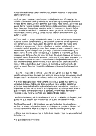 nunca tales caballeros fueron en el mundo, ni tales hazañas ni disparates
acontecieron en él.
— ¡A otro perro con ese hueso! —respondió el ventero—. ¡Como si yo no
supiese cuántas son cinco y adónde me aprieta el zapato! No piense vuestra
merced darme papilla, porque por Dios que no soy nada blanco. ¡Bueno es que
quiera darme vuestra merced a entender que todo aquello que estos buenos
libros dicen sea disparates y mentiras, estando impreso con licencia de los
señores del Consejo Real, como si ellos fueran gente que habían de dejar
imprimir tanta mentira junta, y tantas batallas y tantos encantamentos que
quitan el juicio!
— Ya os he dicho, amigo —replicó el cura—, que esto se hace para entretener
nuestros ociosos pensamientos; y, así como se consiente en las repúblicas
bien concertadas que haya juegos de ajedrez, de pelota y de trucos, para
entretener a algunos que ni tienen, ni deben, ni pueden trabajar, así se
consiente imprimir y que haya tales libros, creyendo, como es verdad, que no
ha de haber alguno tan ignorante que tenga por historia verdadera ninguna
destos libros. Y si me fuera lícito agora, y el auditorio lo requiriera, yo dijera
cosas acerca de lo que han de tener los libros de caballerías para ser buenos,
que quizá fueran de provecho y aun de gusto para algunos; pero yo espero que
vendrá tiempo en que lo pueda comunicar con quien pueda remediallo, y en
este entretanto creed, señor ventero, lo que os he dicho, y tomad vuestros
libros, y allá os avenid con sus verdades o mentiras, y buen provecho os
hagan, y quiera Dios que no cojeéis del pie que cojea vuestro huésped don
Quijote.
— Eso no —respondió el ventero—, que no seré yo tan loco que me haga
caballero andante: que bien veo que ahora no se usa lo que se usaba en aquel
tiempo, cuando se dice que andaban por el mundo estos famosos caballeros.
A la mitad desta plática se halló Sancho presente, y quedó muy confuso y
pensativo de lo que había oído decir que ahora no se usaban caballeros
andantes, y que todos los libros de caballerías eran necedades y mentiras, y
propuso en su corazón de esperar en lo que paraba aquel viaje de su amo, y
que si no salía con la felicidad que él pensaba, determinaba de dejalle y
volverse con su mujer y sus hijos a su acostumbrado trabajo.
Llevábase la maleta y los libros el ventero, mas el cura le dijo: — Esperad, que
quiero ver qué papeles son esos que de tan buena letra están escritos.
Sacólos el huésped, y, dándoselos a leer, vio hasta obra de ocho pliegos
escritos de mano, y al principio tenían un título grande que decía: Novela del
curioso impertinente. Leyó el cura para sí tres o cuatro renglones y dijo:
— Cierto que no me parece mal el título desta novela, y que me viene voluntad
de leella toda.
A lo que respondió el ventero:
 