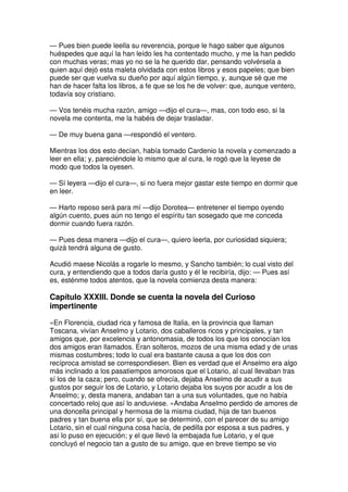 — Pues bien puede leella su reverencia, porque le hago saber que algunos
huéspedes que aquí la han leído les ha contentado mucho, y me la han pedido
con muchas veras; mas yo no se la he querido dar, pensando volvérsela a
quien aquí dejó esta maleta olvidada con estos libros y esos papeles; que bien
puede ser que vuelva su dueño por aquí algún tiempo, y, aunque sé que me
han de hacer falta los libros, a fe que se los he de volver: que, aunque ventero,
todavía soy cristiano.
— Vos tenéis mucha razón, amigo —dijo el cura—, mas, con todo eso, si la
novela me contenta, me la habéis de dejar trasladar.
— De muy buena gana —respondió el ventero.
Mientras los dos esto decían, había tomado Cardenio la novela y comenzado a
leer en ella; y, pareciéndole lo mismo que al cura, le rogó que la leyese de
modo que todos la oyesen.
— Sí leyera —dijo el cura—, si no fuera mejor gastar este tiempo en dormir que
en leer.
— Harto reposo será para mí —dijo Dorotea— entretener el tiempo oyendo
algún cuento, pues aún no tengo el espíritu tan sosegado que me conceda
dormir cuando fuera razón.
— Pues desa manera —dijo el cura—, quiero leerla, por curiosidad siquiera;
quizá tendrá alguna de gusto.
Acudió maese Nicolás a rogarle lo mesmo, y Sancho también; lo cual visto del
cura, y entendiendo que a todos daría gusto y él le recibiría, dijo: — Pues así
es, esténme todos atentos, que la novela comienza desta manera:
Capítulo XXXIII. Donde se cuenta la novela del Curioso
impertinente
«En Florencia, ciudad rica y famosa de Italia, en la provincia que llaman
Toscana, vivían Anselmo y Lotario, dos caballeros ricos y principales, y tan
amigos que, por excelencia y antonomasia, de todos los que los conocían los
dos amigos eran llamados. Eran solteros, mozos de una misma edad y de unas
mismas costumbres; todo lo cual era bastante causa a que los dos con
recíproca amistad se correspondiesen. Bien es verdad que el Anselmo era algo
más inclinado a los pasatiempos amorosos que el Lotario, al cual llevaban tras
sí los de la caza; pero, cuando se ofrecía, dejaba Anselmo de acudir a sus
gustos por seguir los de Lotario, y Lotario dejaba los suyos por acudir a los de
Anselmo; y, desta manera, andaban tan a una sus voluntades, que no había
concertado reloj que así lo anduviese. »Andaba Anselmo perdido de amores de
una doncella principal y hermosa de la misma ciudad, hija de tan buenos
padres y tan buena ella por sí, que se determinó, con el parecer de su amigo
Lotario, sin el cual ninguna cosa hacía, de pedilla por esposa a sus padres, y
así lo puso en ejecución; y el que llevó la embajada fue Lotario, y el que
concluyó el negocio tan a gusto de su amigo, que en breve tiempo se vio
 