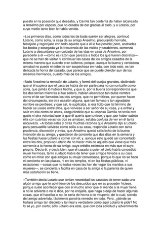 puesto en la posesión que deseaba, y Camila tan contenta de haber alcanzado
a Anselmo por esposo, que no cesaba de dar gracias al cielo, y a Lotario, por
cuyo medio tanto bien le había venido.
»Los primeros días, como todos los de boda suelen ser alegres, continuó
Lotario, como solía, la casa de su amigo Anselmo, procurando honralle,
festejalle y regocijalle con todo aquello que a él le fue posible; pero, acabadas
las bodas y sosegada ya la frecuencia de las visitas y parabienes, comenzó
Lotario a descuidarse con cuidado de las idas en casa de Anselmo, por
parecerle a él —como es razón que parezca a todos los que fueren discretos—
que no se han de visitar ni continuar las casas de los amigos casados de la
misma manera que cuando eran solteros; porque, aunque la buena y verdadera
amistad no puede ni debe de ser sospechosa en nada, con todo esto, es tan
delicada la honra del casado, que parece que se puede ofender aun de los
mesmos hermanos, cuanto más de los amigos.
»Notó Anselmo la remisión de Lotario, y formó dél quejas grandes, diciéndole
que si él supiera que el casarse había de ser parte para no comunicalle como
solía, que jamás lo hubiera hecho, y que si, por la buena correspondencia que
los dos tenían mientras él fue soltero, habían alcanzado tan dulce nombre
como el de ser llamados los dos amigos, que no permitiese, por querer hacer
del circunspecto, sin otra ocasión alguna, que tan famoso y tan agradable
nombre se perdiese; y que así, le suplicaba, si era lícito que tal término de
hablar se usase entre ellos, que volviese a ser señor de su casa, y a entrar y
salir en ella como de antes, asegurándole que su esposa Camila no tenía otro
gusto ni otra voluntad que la que él quería que tuviese, y que, por haber sabido
ella con cuántas veras los dos se amaban, estaba confusa de ver en él tanta
esquiveza. »A todas estas y otras muchas razones que Anselmo dijo a Lotario
para persuadille volviese como solía a su casa, respondió Lotario con tanta
prudencia, discreción y aviso, que Anselmo quedó satisfecho de la buena
intención de su amigo, y quedaron de concierto que dos días en la semana y
las fiestas fuese Lotario a comer con él; y, aunque esto quedó así concertado
entre los dos, propuso Lotario de no hacer más de aquello que viese que más
convenía a la honra de su amigo, cuyo crédito estimaba en más que el suyo
proprio. Decía él, y decía bien, que el casado a quien el cielo había concedido
mujer hermosa, tanto cuidado había de tener qué amigos llevaba a su casa
como en mirar con qué amigas su mujer conversaba, porque lo que no se hace
ni concierta en las plazas, ni en los templos, ni en las fiestas públicas, ni
estaciones —cosas que no todas veces las han de negar los maridos a sus
mujeres—, se concierta y facilita en casa de la amiga o la parienta de quien
más satisfación se tiene.
»También decía Lotario que tenían necesidad los casados de tener cada uno
algún amigo que le advirtiese de los descuidos que en su proceder hiciese,
porque suele acontecer que con el mucho amor que el marido a la mujer tiene,
o no le advierte o no le dice, por no enojalla, que haga o deje de hacer algunas
cosas, que el hacellas o no, le sería de honra o de vituperio; de lo cual, siendo
del amigo advertido, fácilmente pondría remedio en todo. Pero, ¿dónde se
hallará amigo tan discreto y tan leal y verdadero como aquí Lotario le pide? No
lo sé yo, por cierto; sólo Lotario era éste, que con toda solicitud y advertimiento
 