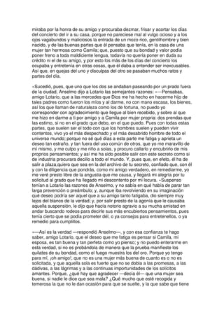 miraba por la honra de su amigo y procuraba dezmar, frisar y acortar los días
del concierto del ir a su casa, porque no pareciese mal al vulgo ocioso y a los
ojos vagabundos y maliciosos la entrada de un mozo rico, gentilhombre y bien
nacido, y de las buenas partes que él pensaba que tenía, en la casa de una
mujer tan hermosa como Camila; que, puesto que su bondad y valor podía
poner freno a toda maldiciente lengua, todavía no quería poner en duda su
crédito ni el de su amigo, y por esto los más de los días del concierto los
ocupaba y entretenía en otras cosas, que él daba a entender ser inexcusables.
Así que, en quejas del uno y disculpas del otro se pasaban muchos ratos y
partes del día.
»Sucedió, pues, que uno que los dos se andaban paseando por un prado fuera
de la ciudad, Anselmo dijo a Lotario las semejantes razones: »—Pensabas,
amigo Lotario, que a las mercedes que Dios me ha hecho en hacerme hijo de
tales padres como fueron los míos y al darme, no con mano escasa, los bienes,
así los que llaman de naturaleza como los de fortuna, no puedo yo
corresponder con agradecimiento que llegue al bien recebido, y sobre al que
me hizo en darme a ti por amigo y a Camila por mujer propria: dos prendas que
las estimo, si no en el grado que debo, en el que puedo. Pues con todas estas
partes, que suelen ser el todo con que los hombres suelen y pueden vivir
contentos, vivo yo el más despechado y el más desabrido hombre de todo el
universo mundo; porque no sé qué días a esta parte me fatiga y aprieta un
deseo tan estraño, y tan fuera del uso común de otros, que yo me maravillo de
mí mismo, y me culpo y me riño a solas, y procuro callarlo y encubrirlo de mis
proprios pensamientos; y así me ha sido posible salir con este secreto como si
de industria procurara decillo a todo el mundo. Y, pues que, en efeto, él ha de
salir a plaza,quiero que sea en la del archivo de tu secreto, confiado que, con él
y con la diligencia que pondrás, como mi amigo verdadero, en remediarme, yo
me veré presto libre de la angustia que me causa, y llegará mi alegría por tu
solicitud al grado que ha llegado mi descontento por mi locura. »Suspenso
tenían a Lotario las razones de Anselmo, y no sabía en qué había de parar tan
larga prevención o preámbulo; y, aunque iba revolviendo en su imaginación
qué deseo podría ser aquel que a su amigo tanto fatigaba, dio siempre muy
lejos del blanco de la verdad; y, por salir presto de la agonía que le causaba
aquella suspensión, le dijo que hacía notorio agravio a su mucha amistad en
andar buscando rodeos para decirle sus más encubiertos pensamientos, pues
tenía cierto que se podía prometer dél, o ya consejos para entretenellos, o ya
remedio para cumplillos.
»—Así es la verdad —respondió Anselmo—, y con esa confianza te hago
saber, amigo Lotario, que el deseo que me fatiga es pensar si Camila, mi
esposa, es tan buena y tan perfeta como yo pienso; y no puedo enterarme en
esta verdad, si no es probándola de manera que la prueba manifieste los
quilates de su bondad, como el fuego muestra los del oro. Porque yo tengo
para mí, ¡oh amigo!, que no es una mujer más buena de cuanto es o no es
solicitada, y que aquella sola es fuerte que no se dobla a las promesas, a las
dádivas, a las lágrimas y a las continuas importunidades de los solícitos
amantes. Porque, ¿qué hay que agradecer —decía él— que una mujer sea
buena, si nadie le dice que sea mala? ¿Qué mucho que esté recogida y
temerosa la que no le dan ocasión para que se suelte, y la que sabe que tiene
 