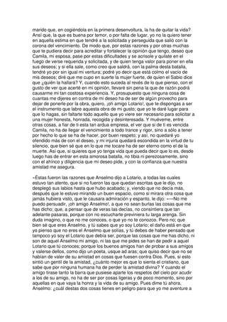 marido que, en cogiéndola en la primera desenvoltura, la ha de quitar la vida?
Ansí que, la que es buena por temor, o por falta de lugar, yo no la quiero tener
en aquella estima en que tendré a la solicitada y perseguida que salió con la
corona del vencimiento. De modo que, por estas razones y por otras muchas
que te pudiera decir para acreditar y fortalecer la opinión que tengo, deseo que
Camila, mi esposa, pase por estas dificultades y se acrisole y quilate en el
fuego de verse requerida y solicitada, y de quien tenga valor para poner en ella
sus deseos; y si ella sale, como creo que saldrá, con la palma desta batalla,
tendré yo por sin igual mi ventura; podré yo decir que está colmo el vacío de
mis deseos; diré que me cupo en suerte la mujer fuerte, de quien el Sabio dice
que ¿quién la hallará? Y, cuando esto suceda al revés de lo que pienso, con el
gusto de ver que acerté en mi opinión, llevaré sin pena la que de razón podrá
causarme mi tan costosa experiencia. Y, prosupuesto que ninguna cosa de
cuantas me dijeres en contra de mi deseo ha de ser de algún provecho para
dejar de ponerle por la obra, quiero, ¡oh amigo Lotario!, que te dispongas a ser
el instrumento que labre aquesta obra de mi gusto; que yo te daré lugar para
que lo hagas, sin faltarte todo aquello que yo viere ser necesario para solicitar a
una mujer honesta, honrada, recogida y desinteresada. Y muéveme, entre
otras cosas, a fiar de ti esta tan ardua empresa, el ver que si de ti es vencida
Camila, no ha de llegar el vencimiento a todo trance y rigor, sino a sólo a tener
por hecho lo que se ha de hacer, por buen respeto; y así, no quedaré yo
ofendido más de con el deseo, y mi injuria quedará escondida en la virtud de tu
silencio, que bien sé que en lo que me tocare ha de ser eterno como el de la
muerte. Así que, si quieres que yo tenga vida que pueda decir que lo es, desde
luego has de entrar en esta amorosa batalla, no tibia ni perezosamente, sino
con el ahínco y diligencia que mi deseo pide, y con la confianza que nuestra
amistad me asegura.
»Éstas fueron las razones que Anselmo dijo a Lotario, a todas las cuales
estuvo tan atento, que si no fueron las que quedan escritas que le dijo, no
desplegó sus labios hasta que hubo acabado; y, viendo que no decía más,
después que le estuvo mirando un buen espacio, como si mirara otra cosa que
jamás hubiera visto, que le causara admiración y espanto, le dijo: »—No me
puedo persuadir, ¡oh amigo Anselmo!, a que no sean burlas las cosas que me
has dicho; que, a pensar que de veras las decías, no consintiera que tan
adelante pasaras, porque con no escucharte previniera tu larga arenga. Sin
duda imagino, o que no me conoces, o que yo no te conozco. Pero no; que
bien sé que eres Anselmo, y tú sabes que yo soy Lotario; el daño está en que
yo pienso que no eres el Anselmo que solías, y tú debes de haber pensado que
tampoco yo soy el Lotario que debía ser, porque las cosas que me has dicho, ni
son de aquel Anselmo mi amigo, ni las que me pides se han de pedir a aquel
Lotario que tú conoces; porque los buenos amigos han de probar a sus amigos
y valerse dellos, como dijo un poeta, usque ad aras; que quiso decir que no se
habían de valer de su amistad en cosas que fuesen contra Dios. Pues, si esto
sintió un gentil de la amistad, ¿cuánto mejor es que lo sienta el cristiano, que
sabe que por ninguna humana ha de perder la amistad divina? Y cuando el
amigo tirase tanto la barra que pusiese aparte los respetos del cielo por acudir
a los de su amigo, no ha de ser por cosas ligeras y de poco momento, sino por
aquellas en que vaya la honra y la vida de su amigo. Pues dime tú ahora,
Anselmo: ¿cuál destas dos cosas tienes en peligro para que yo me aventure a
 