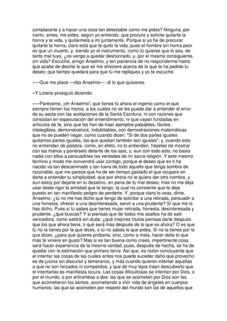 complacerte y a hacer una cosa tan detestable como me pides? Ninguna, por
cierto; antes, me pides, según yo entiendo, que procure y solicite quitarte la
honra y la vida, y quitármela a mí juntamente. Porque si yo he de procurar
quitarte la honra, claro está que te quito la vida, pues el hombre sin honra peor
es que un muerto; y, siendo yo el instrumento, como tú quieres que lo sea, de
tanto mal tuyo, ¿no vengo a quedar deshonrado, y, por el mesmo consiguiente,
sin vida? Escucha, amigo Anselmo, y ten paciencia de no responderme hasta
que acabe de decirte lo que se me ofreciere acerca de lo que te ha pedido tu
deseo; que tiempo quedará para que tú me repliques y yo te escuche.
»—Que me place —dijo Anselmo—: di lo que quisieres.
»Y Lotario prosiguió diciendo:
»—Paréceme, ¡oh Anselmo!, que tienes tú ahora el ingenio como el que
siempre tienen los moros, a los cuales no se les puede dar a entender el error
de su secta con las acotaciones de la Santa Escritura, ni con razones que
consistan en especulación del entendimiento, ni que vayan fundadas en
artículos de fe, sino que les han de traer ejemplos palpables, fáciles,
intelegibles, demonstrativos, indubitables, con demostraciones matemáticas
que no se pueden negar, como cuando dicen: "Si de dos partes iguales
quitamos partes iguales, las que quedan también son iguales"; y, cuando esto
no entiendan de palabra, como, en efeto, no lo entienden, háseles de mostrar
con las manos y ponérselo delante de los ojos, y, aun con todo esto, no basta
nadie con ellos a persuadirles las verdades de mi sacra religión. Y este mesmo
término y modo me convendrá usar contigo, porque el deseo que en ti ha
nacido va tan descaminado y tan fuera de todo aquello que tenga sombra de
razonable, que me parece que ha de ser tiempo gastado el que ocupare en
darte a entender tu simplicidad, que por ahora no le quiero dar otro nombre, y
aun estoy por dejarte en tu desatino, en pena de tu mal deseo; mas no me deja
usar deste rigor la amistad que te tengo, la cual no consiente que te deje
puesto en tan manifiesto peligro de perderte. Y, porque claro lo veas, dime,
Anselmo: ¿tú no me has dicho que tengo de solicitar a una retirada, persuadir a
una honesta, ofrecer a una desinteresada, servir a una prudente? Sí que me lo
has dicho. Pues si tú sabes que tienes mujer retirada, honesta, desinteresada y
prudente, ¿qué buscas? Y si piensas que de todos mis asaltos ha de salir
vencedora, como saldrá sin duda, ¿qué mejores títulos piensas darle después
que los que ahora tiene, o qué será más después de lo que es ahora? O es que
tú no la tienes por la que dices, o tú no sabes lo que pides. Si no la tienes por lo
que dices, ¿para qué quieres probarla, sino, como a mala, hacer della lo que
más te viniere en gusto? Mas si es tan buena como crees, impertinente cosa
será hacer experiencia de la mesma verdad, pues, después de hecha, se ha de
quedar con la estimación que primero tenía. Así que, es razón concluyente que
el intentar las cosas de las cuales antes nos puede suceder daño que provecho
es de juicios sin discurso y temerarios, y más cuando quieren intentar aquellas
a que no son forzados ni compelidos, y que de muy lejos traen descubierto que
el intentarlas es manifiesta locura. Las cosas dificultosas se intentan por Dios, o
por el mundo, o por entrambos a dos: las que se acometen por Dios son las
que acometieron los santos, acometiendo a vivir vida de ángeles en cuerpos
humanos; las que se acometen por respeto del mundo son las de aquellos que
 