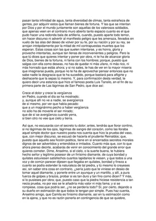 pasan tanta infinidad de agua, tanta diversidad de climas, tanta estrañeza de
gentes, por adquirir estos que llaman bienes de fortuna. Y las que se intentan
por Dios y por el mundo juntamente son aquellas de los valerosos soldados,
que apenas veen en el contrario muro abierto tanto espacio cuanto es el que
pudo hacer una redonda bala de artillería, cuando, puesto aparte todo temor,
sin hacer discurso ni advertir al manifiesto peligro que les amenaza, llevados en
vuelo de las alas del deseo de volver por su fe, por su nación y por su rey, se
arrojan intrépidamente por la mitad de mil contrapuestas muertes que los
esperan. Estas cosas son las que suelen intentarse, y es honra, gloria y
provecho intentarlas, aunque tan llenas de inconvenientes y peligros. Pero la
que tú dices que quieres intentar y poner por obra, ni te ha de alcanzar gloria
de Dios, bienes de la fortuna, ni fama con los hombres; porque, puesto que
salgas con ella como deseas, no has de quedar ni más ufano, ni más rico, ni
más honrado que estás ahora; y si no sales, te has de ver en la mayor miseria
que imaginarse pueda, porque no te ha de aprovechar pensar entonces que no
sabe nadie la desgracia que te ha sucedido, porque bastará para afligirte y
deshacerte que la sepas tú mesmo. Y, para confirmación desta verdad, te
quiero decir una estancia que hizo el famoso poeta Luis Tansilo, en el fin de su
primera parte de Las lágrimas de San Pedro, que dice así:
Crece el dolor y crece la vergüenza
en Pedro, cuando el día se ha mostrado;
y, aunque allí no ve a nadie, se avergüenza
de sí mesmo, por ver que había pecado:
que a un magnánimo pecho a haber vergüenza
no sólo ha de moverle el ser mirado;
que de sí se avergüenza cuando yerra,
si bien otro no vee que cielo y tierra.
Así que, no escusarás con el secreto tu dolor; antes, tendrás que llorar contino,
si no lágrimas de los ojos, lágrimas de sangre del corazón, como las lloraba
aquel simple doctor que nuestro poeta nos cuenta que hizo la prueba del vaso,
que, con mejor discurso, se escusó de hacerla el prudente Reinaldos; que,
puesto que aquello sea ficción poética, tiene en sí encerrados secretos morales
dignos de ser advertidos y entendidos e imitados. Cuanto más que, con lo que
ahora pienso decirte, acabarás de venir en conocimiento del grande error que
quieres cometer. Dime, Anselmo, si el cielo, o la suerte buena, te hubiera
hecho señor y legítimo posesor de un finísimo diamante, de cuya bondad y
quilates estuviesen satisfechos cuantos lapidarios le viesen, y que todos a una
voz y de común parecer dijesen que llegaba en quilates, bondad y fineza a
cuanto se podía estender la naturaleza de tal piedra, y tú mesmo lo creyeses
así, sin saber otra cosa en contrario, ¿sería justo que te viniese en deseo de
tomar aquel diamante, y ponerle entre un ayunque y un martillo, y allí, a pura
fuerza de golpes y brazos, probar si es tan duro y tan fino como dicen? Y más,
si lo pusieses por obra; que, puesto caso que la piedra hiciese resistencia a tan
necia prueba, no por eso se le añadiría más valor ni más fama; y si se
rompiese, cosa que podría ser, ¿no se perdería todo? Sí, por cierto, dejando a
su dueño en estimación de que todos le tengan por simple. Pues haz cuenta,
Anselmo amigo, que Camila es fínisimo diamante, así en tu estimación como
en la ajena, y que no es razón ponerla en contingencia de que se quiebre,
 